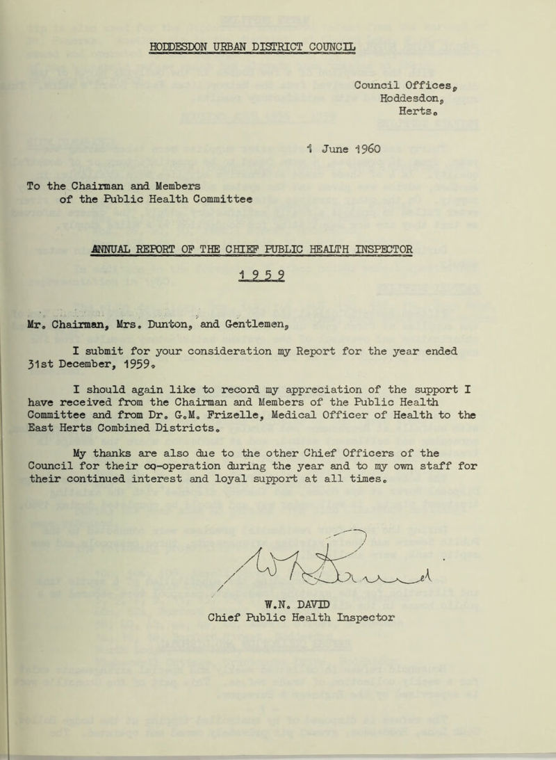 HODDESDON URBAN DISTRICT COUNCIL Council Offices, Hoddesdon, Hertso 1 June i960 To the Chairman and Members of the Public Health Committee ANNUAL REPORT OF THE CHIEF PUBLIC HEALTH INSPECTOR Mr. Chairman, Mrs. Dunton, and Gentlemen, I submit for your consideration my Report for the year ended 31st December, 1959* I should again like to record my appreciation of the support I have received from the Chairman and Members of the Public Health Committee and from Dr. G.M. Frizelle, Medical Officer of Health to the East Herts Combined Districts. My thanks are also due to the other Chief Officers of the Council for their CQ-operation during the year and to my own staff for their continued interest and loyal support at all times. W.N. DAVID Chief Public Health Inspector