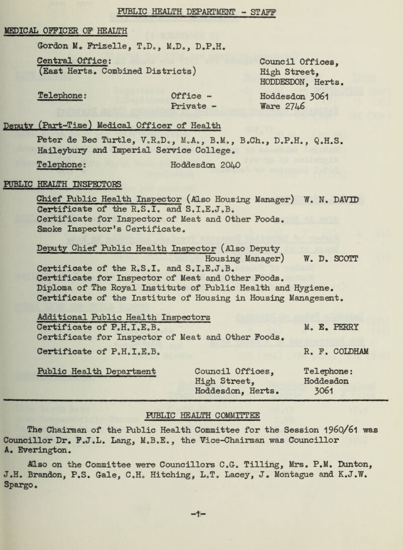PUBLIC HEALTH DEPARTMENT - STAFF MEDICAL OFFICER OP HEALTH Cordon M. Frizelle, T.D., M.D«, D.P.H. Central Office: (East Herts. Combined Districts) Telephone; Office - Private - Council Offices, High Street, HODDESDON, Herts. Hoddesdon 3061 Ware 2746 Deputy (Part-Time) Medical Officer of Health Peter de Bee Turtle, V.R.D., M.A., B.M., B.Ch., D.P.H., Q.H.S. Haileybury and Imperial Service College. Telephone; Hoddesdon 2040 PUBLIC HEALTH INSPECTORS Chief Public Health Inspector (Also Housing Manager) W. N. DAVTD Certificate of the R.S.I. and S.I.E.J.B. Certificate for Inspector of Meat and Other Poods. Smoke Inspector's Certificate. Deputy Chief Public Health Inspector (Also Deputy Housing Manager) W. D. SCOTT Certificate of the R.S.I. and S.I.E.J.B. Certificate for Inspector of Meat and Other Poods. Diploma of The Royal Institute of Public Health and Hygiene. Certificate of the Institute of Housing in Housing Management. Additional Public Health Inspectors Certificate of P.H.I.E.B. M. E. FERRY Certificate for Inspector of Meat and Other Poods. Certificate of P.H.I.E.B. R. P. COLDHAM Public Health Department Council Offices, High Street, Hoddesdon, Herts. Telephone: Hoddesdon 3061 PUBLIC HEALTH COMMITTEE The Chairman of the Public Health Committee for the Session 1960/61 was Councillor Dr. P.J.L. Lang, M.B.E., the Vice-Chairman was Councillor A. Everington. Also on the Committee were Councillors C.G. Tilling, Mrs. P.M. Dunton, J.H. Brandon, P.S. Gale, C.H. Hitching, L.T. Lacey, J. Montague and K.J.W. Spargo.