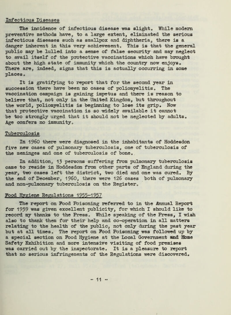 Infectious Diseases The incidence of infectious disease was slight® While modem preventive methods have, to a large extent, eliminated the serious infectious diseases such as smallpox and diphtheria, there is a danger inherent in this very achievement„ This is that the general public may be lulled into a sense of false security and may neglect to avail itself of the protective vaccinations which have brought about the high state of immunity which the country now enjoys® There are, indeed, signs that this is actually occurring in some places® It is gratifying to report that for the second year in succession there have been no cases of poliomyelitis® The vaccination campaign is gaining impetus and there is reason to believe that, not only in the United Kingdom, but throughout the world, poliomyelitis is beginning to lose its grip. Now that protective vaccination is so widely available it cannot be too strongly urged that it should not be neglected by adults. Age confers no immunity® Tuberculosis In i960 there were diagnosed in the inhabitants of Hoddesdon five new cases of pulmonary tuberculosis, one of tuberculosis of the meninges and one of tuberculosis of bone® In addition, 13 persons suffering from pulmonary tuberculosis came to reside in Hoddesdon from other parts of England during the year, two cases left the district, two died and one was cured® By the end of December, i960, there were 126 cases both of pulmonary and non-pulmonary tuberculosis on the Register® Food Hygiene Regulations 1955-1957 The report on Food Poisoning referred to in the Annual Report for 1959 was given excellent publicity, for which I should like to record my thanks to the Press® While speaking of the Press, I wish also to thank them for their help and co-operation in all matters relating to the health of the public, not only during the past year but at all times® The report on Food Poisoning was followed up by a special section on Food Hygiene at the Local Government aaid Home Safety Exhibition and more intensive visiting of food premises was carried out by the inspectorate® It is a pleasure to report that no serious infringements of the Regulations were discovered.
