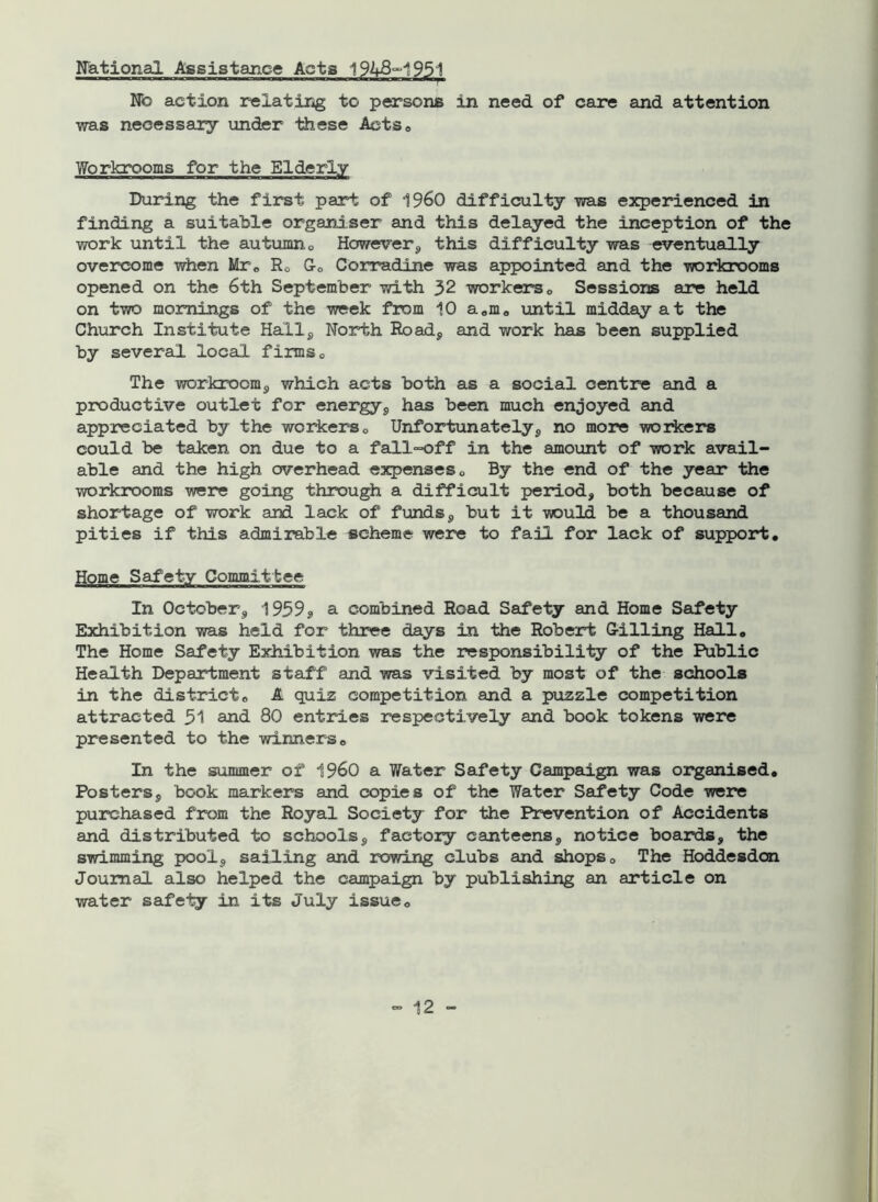 National Assistance Acta 194&-1951 No action relating to persons in need of care and attention was necessary under these Actse Workrooms for the Elderly During the first part of I960 difficulty was experienced in finding a suitable organiser and this delayed the inception of the work until the autumn 0 However, this difficulty was eventually overcome when Mre Ro 0o Corradine was appointed and the workrooms opened on the 6th September with 32 workers 0 Sessions are held on two mornings of the week from 10 a8m0 until midday at the Church Institute Hall, North Road, and work has been supplied by several local firms0 The workroom, which acts both as a social centre and a productive outlet for energy, has been much enjoyed and appreciated by the workers0 Unfortunately, no more workers could be taken on due to a fall-off in the amount of work avail- able and the high overhead expenses 0 By the end of the year the workrooms were going through a difficult period, both because of shortage of work and lack of funds, but it would be a thousand pities if this admirable scheme were to fail for lack of support. Home Safety Committee In October, 1959* a combined Road Safety and Home Safety Exhibition was held for three days in the Robert G-illing Hall. The Home Safety Exhibition was the responsibility of the Public Health Department staff and was visited by most of the schools in the district« A quiz competition and a puzzle competition attracted 51 and 80 entries respectively and book tokens were presented to the winnerse In the summer of I960 a Vfater Safety Campaign was organised. Posters, book markers and copies of the Water Safety Code were purchased from the Royal Society for the Prevention of Accidents and distributed to schools, factory canteens, notice boards, the swimming pool, sailing and rowing clubs and shops0 The Hoddesdon Journal also helped the campaign by publishing an article on water safely in its July issue 0