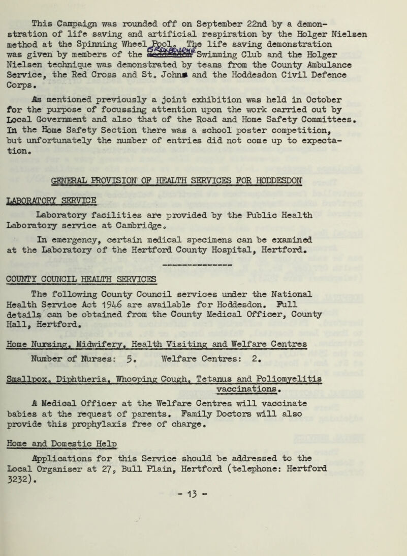 This Campaign was rounded off on September 22nd by a demon- stration of life saving and artificial respiration by the Hblger Nielsen method at the Spinning Wheel Pppl. ^The life saving demonstration was given by members of the S^H^Mf'Swimming Club and the Hblger Nielsen technique was demonstrated by teams from the County Ambulance Service,, the Red Cross and St. John* and the Hoddesdon Civil Defence Corps. As mentioned previously a joint exhibition was held in October for the purpose of focussing attention upon the work carried out by Local Government and also that of the Road and Home Safety Committees. In the Home Safety Section there was a school poster competition, but unfortunately the number of entries did not come up to expecta- tion. GENERAL PROVISION OF HEALTH SERVICES FOR HODDESDON LABORATORY SERVICE Laboratory facilities are provided by the Public Health Laboratory service at Cambridge. In emergency, certain medical specimens can be examined at the Laboratory of the Hertford County Hospital, Hertford. COUNTY COUNCIL HEALTH SERVICES The following County Council services under the National Health Service Act 1946 are available for Hoddesdon. Pull details can be obtained from the County Medical Officer, County Hall, Hertford. Home Nursing. Midwifery. Health Visiting and Welfare Centres Number of Nurses; 5o Welfare Centres: 2. Smallpox. Diphtheria. Whooping Cough, Tetanus and Poliomyelitis vaccinations. A Medical Officer at the Welfare Centres will vaccinate babies at the request of parents. Family Doctors will also provide this prophylaxis free of charge. Home and Domestic Help Applications for this Service should be addressed to the Local Organiser at 27, Bull Plain, Hertford (telephone: Hertford 3232).