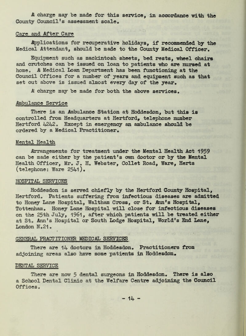 A charge may be made for this service, in accordance with the County Council’s assessment scale* Care and After Care Applications for recuperative holidays, if recommended by the Medical Attendant, should be made to the County Medical Officer. Equipment such as mackintosh sheets, bed rests, wheel chairs and crutches can be issued on loan to patients who are nursed at home. A Medical Loan Department has been functioning at the Council Offices for a number of years and equipment such as that set out above is issued almost every day of the year. A charge may be made for both the above services. Ambulance Service There is an Ambulance Station at Hoddesdon, but this is controlled from Headquarters at Hertford, telephone number Hertford 4242. Except in emergency an ambulance should be ordered by a Medical Practitioner. Mental Health Arrangements for treatment under the Mental Health Act 1959 can be made either by the patient’s own doctor or by the Mental Health Officer, Mr. J. H. Webster, Collet Road, Ware, Herts (telephone: Ware 2541 )• HOSPITAL SERVICES Hoddesdon is served chiefly by the Hertford County Hospital, Hertford. Patients suffering from infectious diseases are admitted to Honey Lane Hospital, Waltham Cross, or St. Ann’s Hospital, Tottenham. Honey Lane Hospital will close for infectious diseases on the 25th July, 1961, after which patients will be treated either at St. Ann’s Hospital or South Lodge Hospital, World’s End Lane, London N.21. GENERAL PRACTITIONER MEDICAL SERVICES There are 14 doctors in Hoddesdon. Practitioners from adjoining areas also have some patients in Hoddesdon. DENTAL SERVICE There are now 5 dental surgeons in Hoddesdon. There is also a School Dental Clinic at the Welfare Centre adjoining the Council Offices.