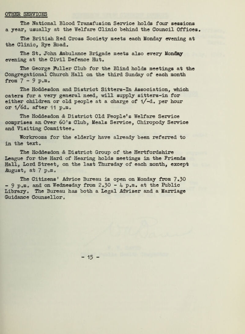 OTHER SERVICES The National Blood Transfusion Service holds four sessions a year, usually at the Welfare Clinic behind the Council Offices, The British Red Cross Society meets each Monday evening at the Clinic, Rye Road, The St, John Ambulance Brigade meets also every Monday evening at the Civil Defence Hut, The George Puller Club for the Blind holds meetings at the Congregational Church Hall on the third Sunday of each month from 7 “ 9 p.m. The Hoddesdon and District Sitters-in Association, -which caters for a very general need, will supply sitters-in for either children or old people at a charge of l/-d, per hour or l/6d, after 11 pom0 The Hoddesdon & District Old People's Welfare Service comprises an Over 60”s Club, Meals Service, Chiropody Service and Visiting Committee„ Workrooms for the elderly have already been referred to in the text. The Hoddesdon & District Group of the Hertfordshire League for the Hard of Hearing holds meetings in the Friends Hall, Lord Street, on the last Thursday of each month, except August, at 7 p0m0 The Citizens' Advice Bureau is open on Monday from 7,30 - 9 p,m, and on Wednesday from 2,30 - A p.m, at the Public Library, The Bureau has both a Legal Adviser and a Marriage Guidance Counsellor,