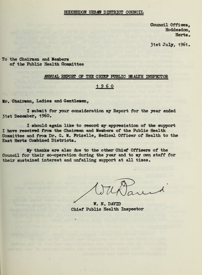 IT URBAN DISTRICT COUNCIL Council Offices, Hoddesdon, Herts. 31st July, 1961. To the Chairman and Members of the Public Health Committee ANNUAL REPOET OP THE CHIRP PUBLIC EEAHTH INSPECTOR I960 Mr. Chairman, Ladies and Gentlemen, I submit for your consideration my Report for the year ended 31st December, i960. I should again like to record my appreciation of the support I have received from the Chairman and Members of the Public Health Committee and from Dr. G. M. Friselle, Medical Officer of Health to the East Herts Combined Districts. My thanks are also due to the other Chief Officers of the Council for their co-operation during the year and to my own staff for their sustained interest and unfailing support at all times.