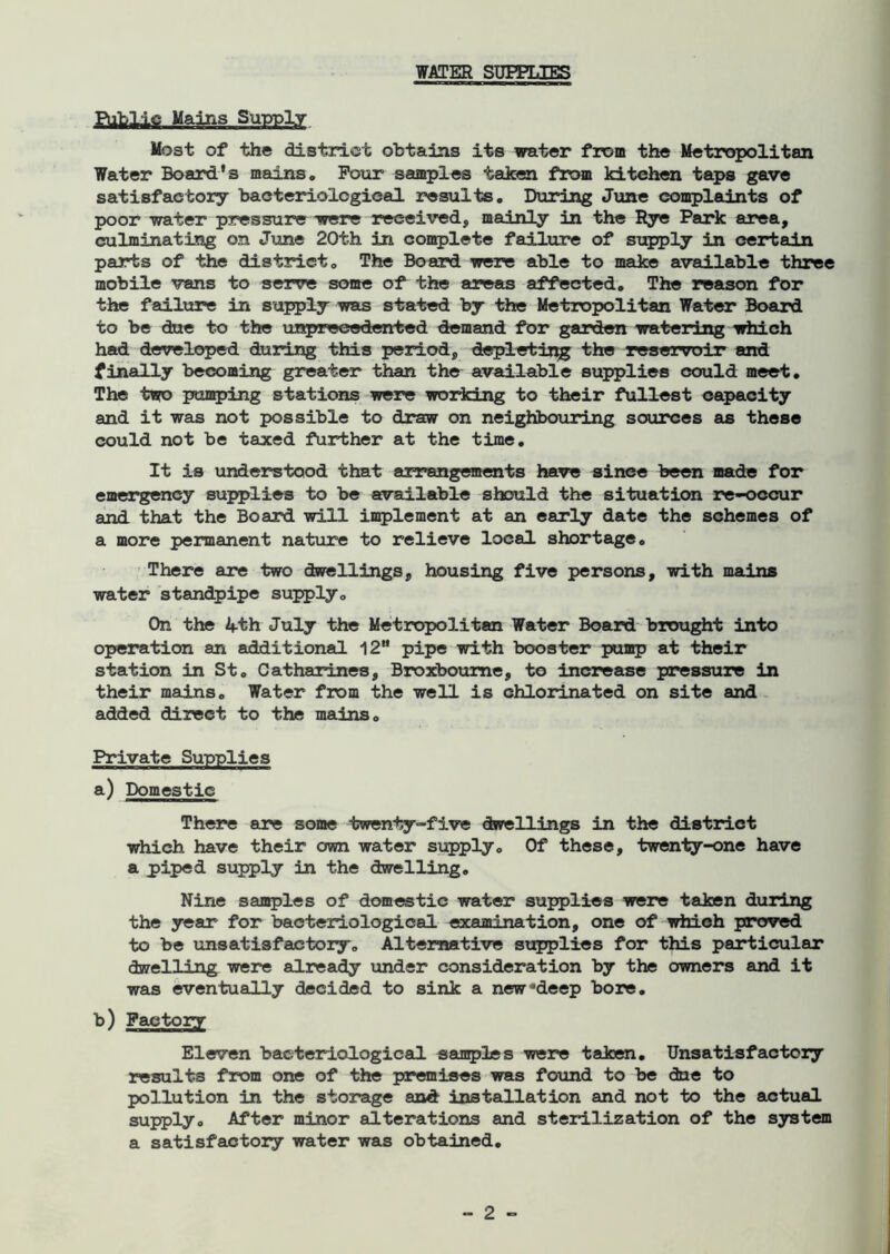 WATER SUEPT.TER Public Mains Supply Most of the district obtains its water from the Metropolitan Water Board's mains. Pour samples taken from kitchen taps gave satisfactory bacteriological results. During June complaints of poor water pressure were received, mainly in the Rye Park area, culminating on June 20th in complete failure of supply in certain parts of the district. The Board were able to make available three mobile vans to serve some of the areas affected. The reason for the failure in supply was stated by the Metropolitan Water Board to be due to the unprecedented demand for garden watering which had developed during this period, depleting the reservoir and finally becoming greater than the available supplies could meet. The two pumping stations were working to their fullest capacity and it was not possible to draw on neighbouring sources as these could not be taxed further at the time. It is understood that arrangements have sinee been made for emergency supplies to be available should the situation re-occur and that the Board will implement at an early date the schemes of a more permanent nature to relieve local shortage. There are two dwellings, housing five persons, with mains water standpipe supply. On the 4th July the Metropolitan Water Board brought into operation an additional 12 pipe with booster pump at their station in St. Catharines, Broxboume, to increase pressure in their mains. Water from the well is chlorinated on site and added direct to the mains. Private Supplies a) Domestic There are some twenty-five dwellings in the district which have their own water supply. Of these, twenty-one have a piped supply in the dwelling. Nine samples of domestic water supplies were taken during the year for bacteriological examination, one of which proved to be unsatisfactory. Alternative supplies for this particular dwelling were already under consideration by the owners and it was eventually decided to sink a new Jdeep bore. b) Factory Eleven bacteriological samples were taken. Unsatisfactory results from one of the premises was found to be due to pollution in the storage and installation and not to the actual supply. After minor alterations and sterilization of the system a satisfactory water was obtained.