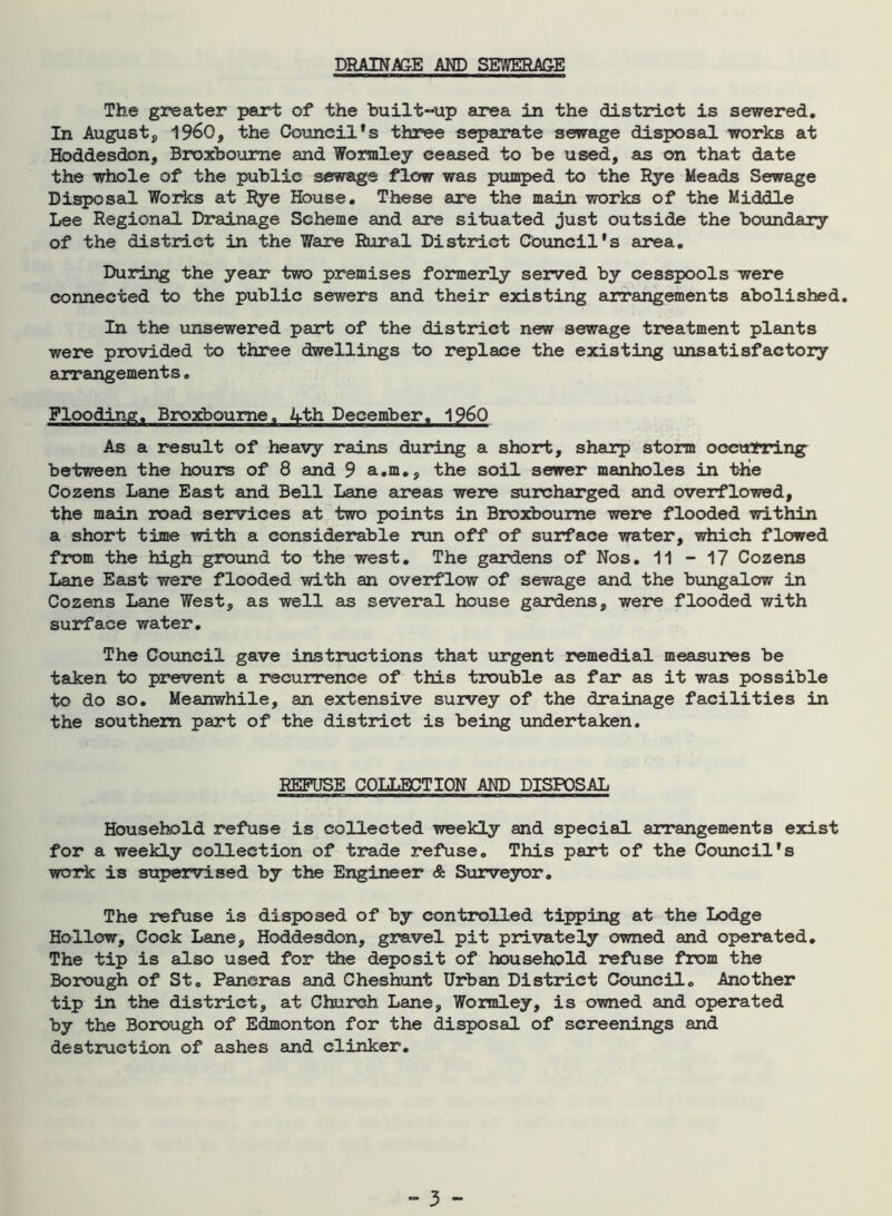 DRAINAGE AND SEWERAGE The greater part of the built-up area in the district is sewered. In August, I960, the Council’s three separate sewage disposal works at Hoddesdon, Broxboume and Wormley ceased to be used, as on that date the whole of the public sewage flow was pumped to the Rye Meads Sewage Disposal Works at Rye House. These are the main works of the Middle Lee Regional Drainage Scheme and are situated just outside the boundary of the district in the Ware Rural District Council's area. During the year two premises formerly served by cesspools were connected to the public sewers and their existing arrangements abolished. In the unsewered part of the district new sewage treatment plants were provided to three dwellings to replace the existing unsatisfactory arrangements. Flooding. Broxboume, 4th December, i960 As a result of heavy rains during a short, sharp storm occurring between the hours of 8 and 9 a.m., the soil sewer manholes in t-hie Cozens Lane East and Bell Lane areas were surcharged and overflowed, the main road services at two points in Broxboume were flooded within a short time with a considerable run off of surface water, which flowed from the high ground to the west. The gardens of Nos. 11 - 17 Cozens Lane East were flooded with an overflow of sewage and the bungalow in Cozens Lane West, as well as several house gardens, were flooded with surface water. The Council gave instructions that urgent remedial measures be taken to prevent a recurrence of this trouble as far as it was possible to do so. Meanwhile, an extensive suivey of the drainage facilities in the southern part of the district is being undertaken. REFUSE COLLECTION AND DISPOSAL Household refuse is collected weekly and special arrangements exist for a weekly collection of trade refuse. This part of the Council's work is supervised by the Engineer & Surveyor. The refuse is disposed of by controlled tipping at the Lodge Hollow, Cock Lane, Hoddesdon, gravel pit privately owned and operated. The tip is also used for the deposit of household refuse from the Borough of St. Paneras and Cheshunt Urban District Council. Another tip in the district, at Church Lane, Wormley, is owned and operated by the Borough of Edmonton for the disposal of screenings and destruction of ashes and clinker.