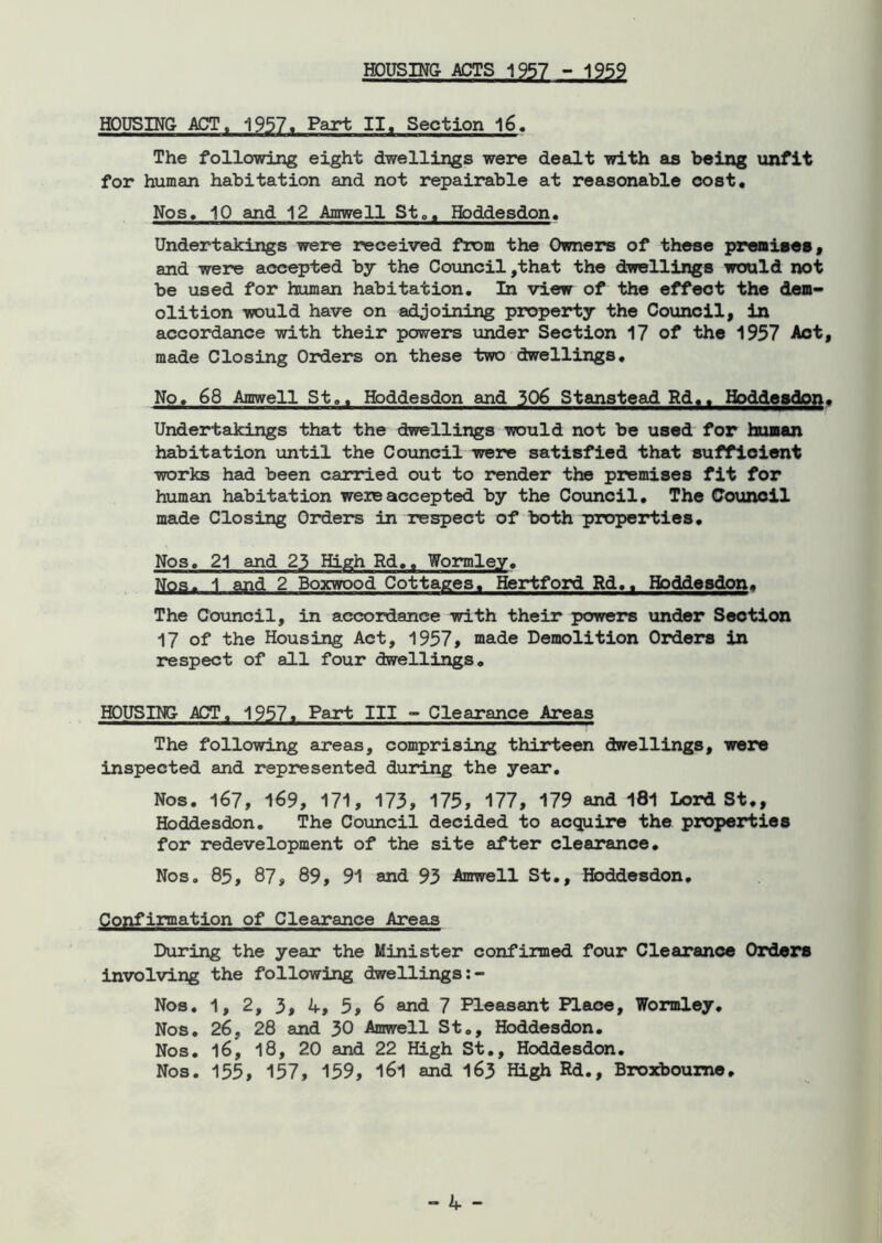 HOUSING- ACTS 1957 - 1959 HOUSING ACT, 1957. Part II. Section 16. The following eight dwellings were dealt with as being unfit for human habitation and not repairable at reasonable cost. Nos, 10 and 12 Amwell St., Hoddesdon, Undertakings were received from the Owners of these premises, and were accepted by the Council,that the dwellings would not be used for human habitation. In view of the effect the dem- olition would have on adjoining property the Council, in accordance with their powers under Section 17 of the 1957 Act, made Closing Orders on these two dwellings. No, 68 Amwell St,, Hoddesdon and 306 Stanstead Rd.. Hoddesdon. Undertakings that the dwellings would not be used for human habitation until the Council were satisfied that sufficient works had been carried out to render the premises fit for human habitation were accepted by the Council. The Council made Closing Orders in respect of both properties. Nos, 21 and 23 High Rd., Wormley. Nos. 1 and 2 Boxwood Cottages. Hertford Rd.. Hoddesdon. The Council, in accordance with their powers under Section 17 of the Housing Act, 1957, made Demolition Orders in respect of all four dwellings. HOUSING ACT. 1957. Part III - Clearance Areas The following areas, comprising thirteen dwellings, were inspected and represented during the year. Nos. 167, 169, 171, 173, 175, 177, 179 and 181 Lord St., Hoddesdon. The Council decided to acquire the properties for redevelopment of the site after clearance. Nos. 85, 87, 89, 91 and 93 Amwell St., Hoddesdon. Confirmation of Clearance Areas During the year the Minister confirmed four Clearance Orders involving the following dwellings Nos. 1, 2, 3, 4, 5, 6 and 7 Pleasant Place, Wormley. Nos. 26, 28 and 30 Amwell St., Hoddesdon. Nos. 16, 18, 20 and 22 High St., Hoddesdon. Nos. 155, 157, 159, 161 and 163 High Rd., Broxboume.