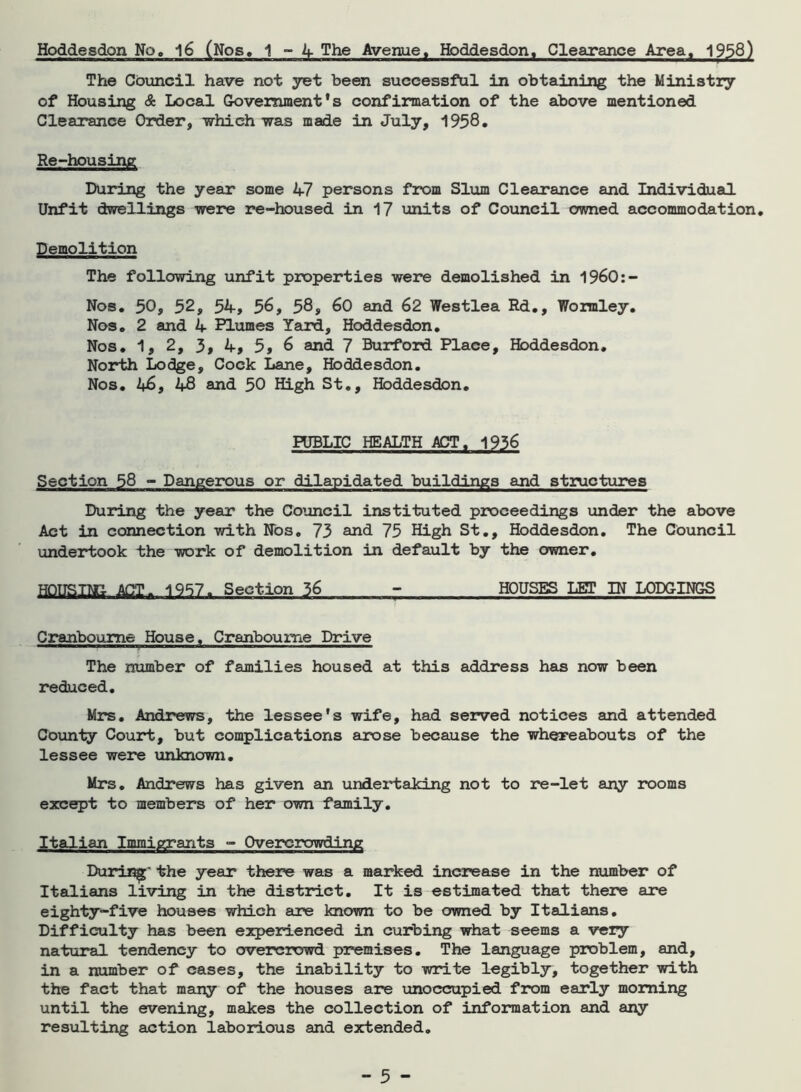 Hoddesdon No, 16 (Nos, 1 - 4 The Avenue, Hoddesdon, Clearance Area. 1958) The Council have not yet been successful in obtaining the Ministry of Housing & Local Government's confirmation of the above mentioned Clearance Order, which was made in July, 1958. Re-housing During the year some 47 persons from Slum Clearance and Individual Unfit dwellings were re-housed in 17 units of Council owned accommodation. Demolition The following unfit properties were demolished in 1960:- Nos. 50, 52, 54, 56, 58, 60 and 62 Westlea Rd., Wormley. Nos. 2 and 4 Plumes Yard, Hoddesdon. Nos. 1, 2, 31 4, 5, 6 and 7 Burford Place, Hoddesdon. North Lodge, Cock Lane, Hoddesdon. Nos. 46, 48 and 50 High St., Hoddesdon. PUBLIC HEALTH ACT. 1936 Section 58 - Dangerous or dilapidated buildings and structures During the year the Council instituted proceedings under the above Act in connection with Nos. 73 and 75 High St., Hoddesdon. The Council undertook the work of demolition in default by the owner. HOITSTNG ACT. 1957. Section 36 - HOUSES LET IN LODGINGS Cranboume House, Cranboume Drive The number of families housed at this address has now been reduced. Mrs. Andrews, the lessee's wife, had served notices and attended County Court, but complications arose because the whereabouts of the lessee were unknown. Mrs. Andrews has given an undertaking not to re-let any rooms except to members of her own family. Italian Immigrants - Overcrowding During' the year there was a marked increase in the number of Italians living in the district. It is estimated that there are eighty-five houses which are known to be owned by Italians. Difficulty has been experienced in curbing what seems a very natural tendency to overcrowd premises. The language problem, and, in a number of cases, the inability to write legibly, together with the fact that many of the houses are unoccupied from early morning until the evening, makes the collection of information and any resulting action laborious and extended.