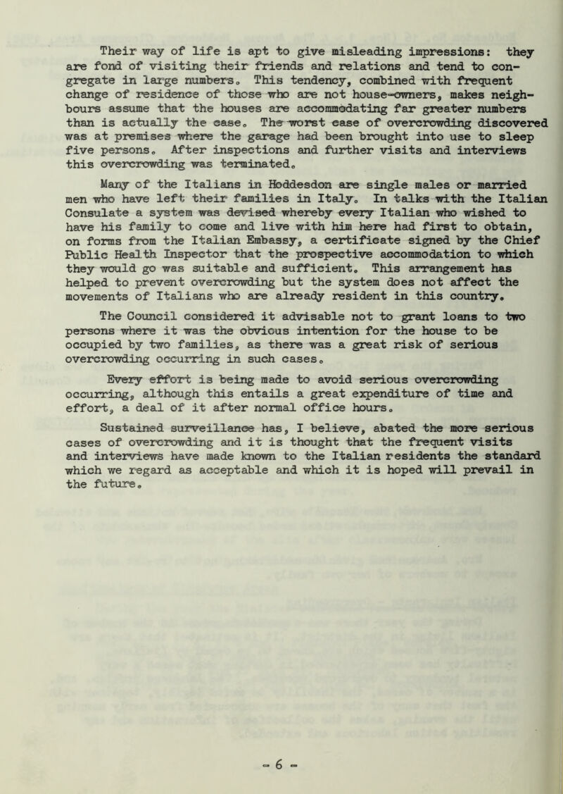 Their way of life is apt to give misleading impressions: they are fond of visiting their friends and relations and tend to con- gregate in large numbers 0 This tendency, combined with frequent change of residence of those who are not house-owners, makes neigh- bours assume that the houses are accommodating far greater numbers than is actually the ease. The wrorst ease of overcrowding discovered was at premises where the garage had been brought into use to sleep five persons . After inspections and further visits and interviews this overcrowding was terminated,, Many of the Italians in Hbddesdon are single males or married men who have left their families in Italy,, In talks with the Italian Consulate a system was devised whereby every Italian who wished to have his family to come and live with him here had first to obtain, on forms from the Italian Embassy, a certificate signed by the Chief Public Health Inspector that the prospective accommodation to which they would go was suitable and sufficient. This arrangement has helped to prevent overcrowding but the system does not affect the movements of Italians who are already resident in this country. The Council considered it advisable not to grant loans to two persons where it was the obvious intention for the house to be occupied by two families, as there was a great risk of serious overcrowding occurring in such cases. Every effort is being made to avoid serious overcrowding occurring, although this entails a great expenditure of time and effort, a deal of it after normal office hours. Sustained surveillance has, I believe, abated the more serious cases of overcrowding and it is thought that the frequent visits and interviews have made known to the Italian residents the standard which we regard as acceptable and which it is hoped will prevail in the future.