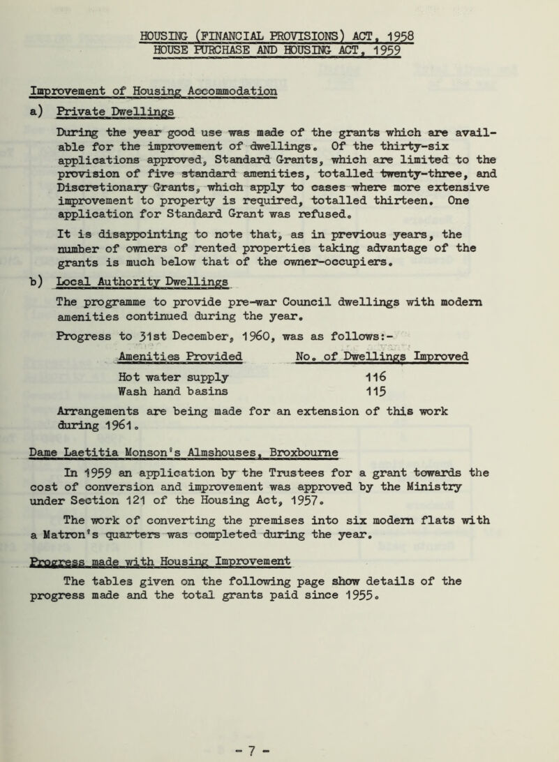 HOUSING- (FINANCIAL PROVISIONS) ACT, 1958 HOUSE PURCHASE AND HOUSING- ACT. 1959 Improvement of Housing Accommodation a.) Private Dwellings During the year good use was made of the grants which are avail- able for the improvement of dwellings . Of the thirty-six applications approved. Standard Grants, which are limited to the provision of five standard amenities, totalled twenty-three, and Discretionary Grants, which apply to cases where more extensive improvement to property is required, totalled thirteen. One application for Standard Grant was refused. It is disappointing to note that, as in previous years, the number of owners of rented properties taking advantage of the grants is much below that of the owner-occupiers. b) Local Authority Dwellings The programme to provide pre-war Council dwellings with modem amenities continued during the year. Progress to 31st December, i960, was as follows No. of Dwellings Improved Amenities Provided 116 113 Hot water supply Wash hand basins Arrangements are being made for an extension of this work during 1961. Dame Laetitia Monson's Almshouses. Broxboume In 1959 an application by the Trustees for a grant towards the cost of conversion and improvement was approved by the Ministry under Section 121 of the Housing Act, 1957* The work of converting the premises into six modem flats with a Matron's quarters was completed during the year. Progress made with Housing Improvement The tables given on the following page show details of the progress made and the total grants paid since 1955<>
