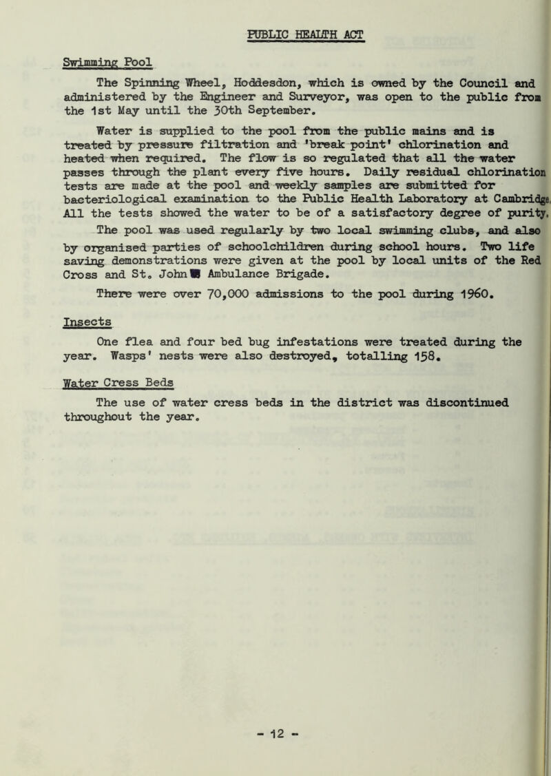PUBLIC HEALTH ACT Swimming Pool The Spinning Wheel, Hoddesdon, which is owned by the Council and administered by the Engineer and Surveyor, was open to the public from the 1st May until the 30th September. Water is supplied to the pool from the public mains and is treated by pressure filtration and 'break point* chlorination and heated when required. The flow is so regulated that all the “water passes through the plant every five hours. Daily residual chlorination tests are made at the pool and weekly samples are submitted for bacteriological examination to the Public Health Laboratory at Cambridge All the tests showed the water to be of a satisfactory degree of purity, The pool was used regularly by two local swimming clubs, and also by organised parties of schoolchildren during school hours. Two life saving demonstrations were given at the pool by local units of the Red Cross and St. John® Ambulance Brigade. There were over 70,000 admissions to the pool during I960. Insects One flea and four bed bug infestations were treated during the year. Wasps' nests were also destroyed, totalling 158. Water Cress Beds The use of water cress beds in the distinct was discontinued throughout the year.