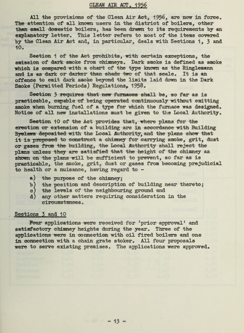 CLEAN AIR ACT, 1956 All the provisions of the Clean Air Act, 1956, are now in force. The attention of all known users in the district of boilers, other than small domestic boilers, has been drawn to its requirements by an explanatory letter0 This letter refers to most of the items covered by the Clean Air Act and, in particular, deals with Sections 1,3 and 10o Section 1 of the Act prohibits, with certain exceptions, the emission of dark: smoke from chimneys . Dark smoke is defined as smoke which is compared with a chart of the type known as the Ringlemann and is as dark or darker than shade two of that scale . It is an offence to emit dark smoke beyond the limits laid down in the Dark Smoke (Permitted Periods) Regulations, 1958. Section 3 requires that new furnaces shall be, so far as is practicable, capable of being operated continuously without emitting smoke when burning fuel of a type for which the furnace was designed. Notice of all new installations must be given to the Local Authority. Section 10 of the Act provides that, where plans for the erection or extension of a building are in accordance with Building Byelaws deposited with the Local Authority, and the plans show that it is proposed to construct a chimney for carrying smoke, grit, dust or gases from the building, the Local Authority shall reject the plans unless they are satisfied that the height of the chimney as shown on the plans will be sufficient to prevent, so far as is practicable, the smoke, grit, dust or gases from becoming prejudicial to health or a nuisance, having regard to - a) the purpose of the chimney; b) the position and description of building near thereto; c) the levels of the neighbouring ground and d) any other matters requiring consideration in the circumstances. Sections 3 and 10 Pour applications were received for 'prior approval' and satisfactory chimney heights during the year. Three of the applications were in connection with oil fired boilers and one in connection with a chain grate stoker. All four proposals were to serve existing premises. The applications were approved.
