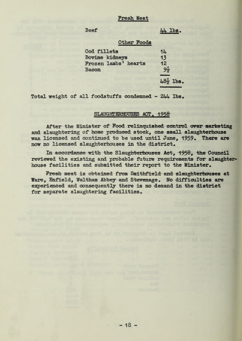 Fresh Meat Beef 44 lbs. Other Foods Cod fillets Bovine kidneys Frozen lambs' hearts Bacon 14 13 12 4Bi lbs. Total weight of all foodstuffs condemned - 244 lbs. SLAUGHTERHOUSES ACT. 1958 After the Minister of Food relinquished control over marketing and slaughtering of home produced stock, one small slaughterhouse was licensed and continued to be used until June, 1939* There are now no licensed slaughterhouses in the district. In accordance with the Slaughterhouses Act, 1958* the Council reviewed the existing and probable future requirements for slaughter- house facilities and submitted their report to the Minister. Fresh meat is obtained from Smithfield and slaughterhouses at Ware, Enfield, Waltham Abbey and Stevenage. No difficulties are experienced and consequently there is no demand in the district for separate slaughtering facilities.