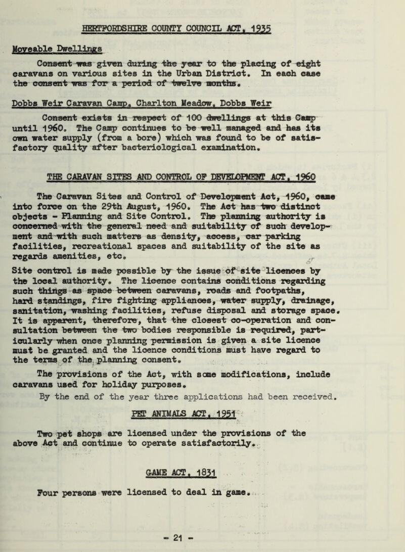 HERTFORDSHIRE COUNTY COUNCIL ACT. 1935 Moveable Dwellings Consent vas given during the year to the placing of eight caravans on various sites in the Urban District. In each case the consent whs for a period of twelve months. Dobbs Veir Caravan Camp. Charlton Meadow. Dobbs Weir Consent exists in respect of 100 dwellings at this Camp until i960. The Camp continues to be well managed and has its own water supply (from a bore) which was found to be of satis- factory quality after bacteriological examination. THE CARAVAN SITES AND CONTROL OF DEVELOPMENT ACT, i960 The Caravan Sites and Control of Development Act, I960, came into force on the 29th August, i960. The Act has two distinct objects - Planning and Site Control. The planning authority is concerned with the general need and suitability of such develop- ment and with such matters as density, access, car parking facilities, recreational spaces and suitability of the site as regards amenities, etc. Site control is made possible by the issue of site licences by the local authority. The licence contains conditions regarding such things as space between caravans, roads and footpaths, hard standings, fire fighting appliances, water supply, drainage, sanitation, washing facilities, refuse disposal and storage space. It is apparent, therefore, that the closest co-operation and con- sultation between the two bodies responsible is required, part- icularly when once planning permission is given a site licence must be granted and the lioence conditions must have regard to the terms of the .planning consent. The provisions of the Act, with seme modifications, include caravans used for holiday purposes. By the end of the year three applications had been received. PET ANIMALS ACT. 1951 Two pet shops are licensed under the provisions of the above Act and continue to operate satisfactorily. GAME ACT. 1831 Four persons were licensed to deal in game.