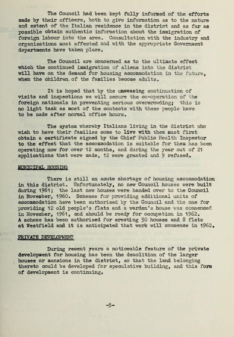 The Council had been kept fully informed of the efforts made by their officers, both to give information as to the nature and extent of the Italian residence in the district and as far as possible obtain authentic information about the immigration of foreign labour into the area. Consultation with the industry and organisations most affected and with the appropriate Government departments have taken place. The Council are concerned as to the ultimate effect which the continued immigration of aliens into the district will have on the demand for housing accommodation in the future, when the children-of the families become adults. It is hoped that by the unceasing continuation of visits and inspections we v/ill secure the co-operation of the foreign nationals in preventing serious overcrowding; this is no light task as most of the contacts with these people have to be made after normal office hours. The system whereby Italians living in the district who wish to have their families come to live with -chem must first obtain a certificate signed by the Chief Public Health Inspector to the effect that the accommodation is suitable for them has been operating now for over 12 months, and during the year out of 21 applications that were made, 12 were granted and 9 refused. There is still an acute shortage of housing accommodation in this district. Unfortunately, no new Council houses were built during 1961; the last new houses were handed over to the Council in November, I960. Schemes for providing additional units of accommodation have been authorised by the Council and the one for providing 12 old people’s flats and a warden’s house was commenced in November, 1961, and should be ready for occupation in 1962. A scheme has been authorised for erecting 50 houses and 8 flats at Westfield and it is anticipated that work will commence in 1962. PRIVATE DEVELOPMENT During recent years a noticeable feature of the private development for housing has been the demolition of the larger houses or mansions in the district, so that the land belonging thereto could be developed for speculative building, and thi3 fora of development is continuing.
