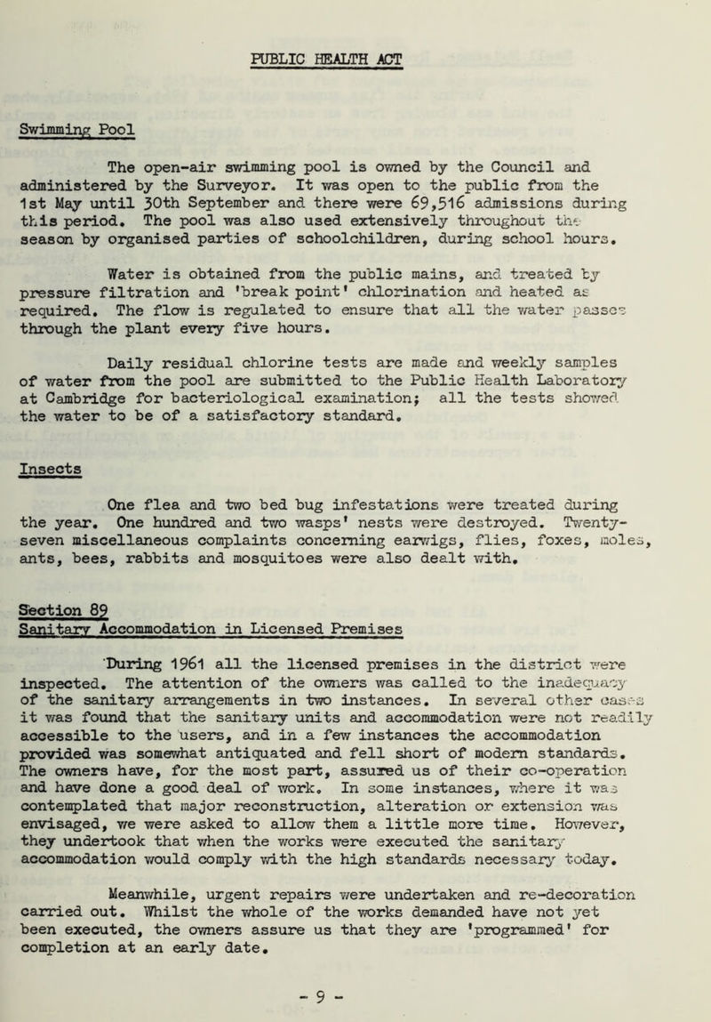 PUBLIC HEALTH ACT Swimming Pool The open-air swimming pool is owned by the Council and administered by the Surveyor. It was open to the public from the 1st May until 30th September and there were 69,516 admissions during this period. The pool was also used extensively throughout the season by organised parties of schoolchildren, during school hours. Water is obtained from the public mains, and treated by pressure filtration and 'break point' chlorination and heated as required. The flow is regulated to ensure that all the water passes through the plant every five hours. Daily residual chlorine tests are made and weekly samples of water from the pool are submitted to the Public Health Laboratory at Cambridge for bacteriological examination; all the tests showed the water to be of a satisfactory standard. Insects One flea and two bed bug infestations were treated during the year. One hundred and two wasps' nests were destroyed. Twenty- seven miscellaneous complaints concerning earwigs, flies, foxes, moles, ants, bees, rabbits and mosquitoes were also dealt with. Section 89 Sanitary Accommodation in Licensed Premises 'During 1961 all the licensed premises in the district were inspected. The attention of the owners was called to the inadequacy of the sanitary arrangements in two instances. In several other cases it was found that the sanitary units and accommodation were not readily accessible to the users, and in a few instances the accommodation provided was somewhat antiquated and fell short of modem standards. The owners have, for the most part, assured us of their co-operation and have done a good deal of work. In some instances, where it was contemplated that major reconstruction, alteration or extension was envisaged, we were asked to allow them a little more time. However, they undertook that when the works were executed the sanitary accommodation would comply with the high standards necessary today. Meanwhile, urgent repairs were undertaken and re-decoration carried out. Whilst the whole of the works demanded have not yet been executed, the owners assure us that they are 'programmed' for completion at an early date. - 5 -
