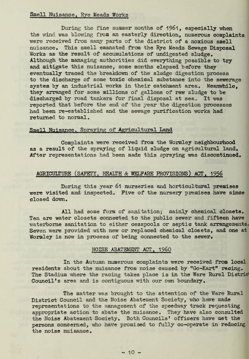 Smell Nuisance, Rye Meads Works During the fine summer months of 19&1, especially when the wind was blowing from an easterly direction, numerous complaints were received from many parts of the district of a noxious smell nuisance. This smell emanated from the Rye Meads Sewage Disposal Works as the result of accumulations of undigested sludge. Although the managing authorities did everything possible to try and mitigate this nuisance, some months elapsed before they eventually traced the breakdown of the sludge digestion process to the discharge of some toxic chemical substance into the sewerage system by an industrial, works in their catchment area. Meanwhile, they arranged for some millions of gallons of raw sludge to be discharged by road tankers for final disposal at sea. It was reported that before the end of the year the digestion processes had been re-established and the sewage purification works had returned to normal. Smell Nuisance. Spraying of Agricultural Land Complaints were received from the Wormley neighbourhood as a result of the spraying of liquid sludge on agricultural land. After representations had been made this spraying was discontinued. AGRICULTURE (SAFETY, HEALTH & WELFARE PROVISIONS) ACT. 1956 During this year 6l nurseries and horticultural premises were visited and inspected. Five of the nursery premises have since closed down. All had some form of sanitation; mainly chemical closets. Ten are water closets connected to the public sewer and fifteen have waterborne sanitation to either cesspools or septic tank arrangements. Seven were provided with new or replaced chemical closets, and one at Wormley is now in process of being connected to the sewer. NOISE ABATEMENT ACT. I960 In the Autumn numerous complaints were received from local residents about the nuisance from noise caused by Go-Kart racing. The Stadium where the racing takes place is in the Ware Rural Districl Council's area and is contiguous with our own boundary. The matter was brought to the attention of the V/are Rural District Council and the Noise Abatement Society, who have made representations to the management of the speedway track requesting appropriate action to abate the nuisance. They have also consulted the Noise Abatement Society. Both Councils' officers have met the persons concerned, who have promised to fully co-operate in reducing the noise nuisance.