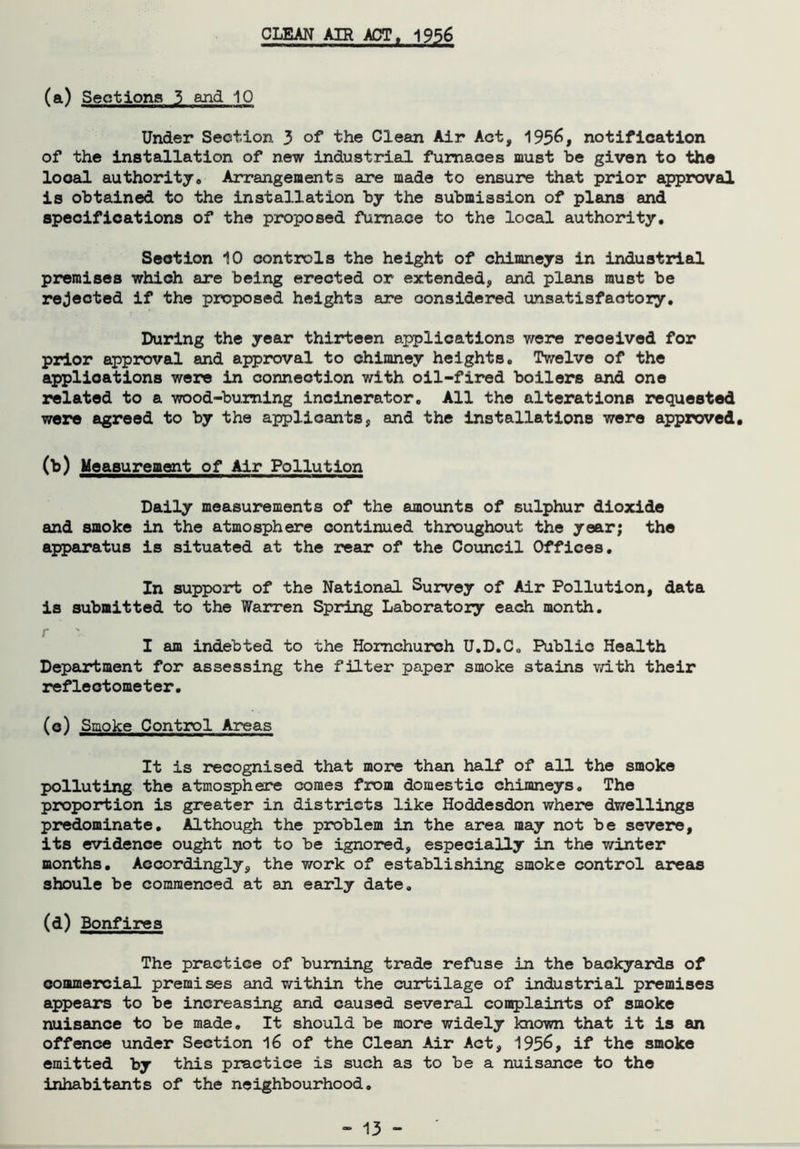 CLEAN AIR ACT, 1956 (a) Sections 3 and 10 Under Section 3 of the Clean Air Act, 1956, notification of the installation of new industrial furnaces must be given to the looal authority,, Arrangements are made to ensure that prior approval is obtained to the installation by the submission of plans and specifications of the proposed furnace to the local authority. Section 10 controls the height of chimneys in industrial premises which are being erected or extended, and plans must be rejected if the proposed heights are considered unsatisfactory. During the year thirteen applications were received for prior approval and approval to chimney heights. Twelve of the applications were in connection with oil-fired boilers and one related to a wood-burning incinerator. All the alterations requested were agreed to by the applicants, and the installations were approved. (b) Measurement of Air Pollution Daily measurements of the amounts of sulphur dioxide and smoke in the atmosphere continued throughout the year; the apparatus is situated at the rear of the Council Offices. In support of the National Survey of Air Pollution, data is submitted to the Warren Spring Laboratory each month. I am indebted to the Hornchurch U.D.C. Public Health Department for assessing the filter paper smoke stains with their refleotometer. (o) Smoke Control Areas It is recognised that more than half of all the smoke polluting the atmosphere comes from domestic chimneys. The proportion is greater in districts like Hoddesdon where dwellings predominate. Although the problem in the area may not be severe, its evidence ought not to be ignored, especially in the winter months. Accordingly, the work of establishing smoke control areas shoule be commenced at an early date. (d) Bonfires The practice of burning trade refuse in the backyards of commercial premises and within the curtilage of industrial premises appears to be increasing and caused several complaints of smoke nuisance to be made. It should be more widely known that it is an offence under Section 16 of the Clean Air Act, 1956, if the smoke emitted by this practice is such as to be a nuisance to the inhabitants of the neighbourhood.