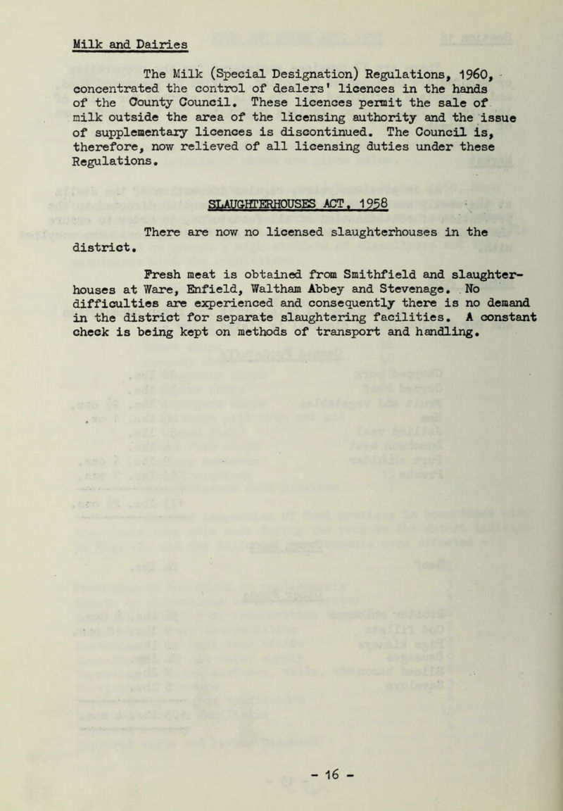 Milk and Dairies The Milk (Special Designation) Regulations, I960, concentrated the control of dealers' licences in the hands of the County Council. These licences permit the sale of milk outside the area of the licensing authority and the issue of supplementary licences is discontinued. The Council is, therefore, now relieved of all licensing duties under these Regulations. SLAUGHTERHOUSES ACT. 1958 There are now no licensed slaughterhouses in the district. Fresh meat is obtained from Smithfield and slaughter- houses at Ware, Enfield, Waltham Abbey and Stevenage. No difficulties are experienced and consequently there is no demand in the district for separate slaughtering facilities. A constant check is being kept on methods of transport and handling.