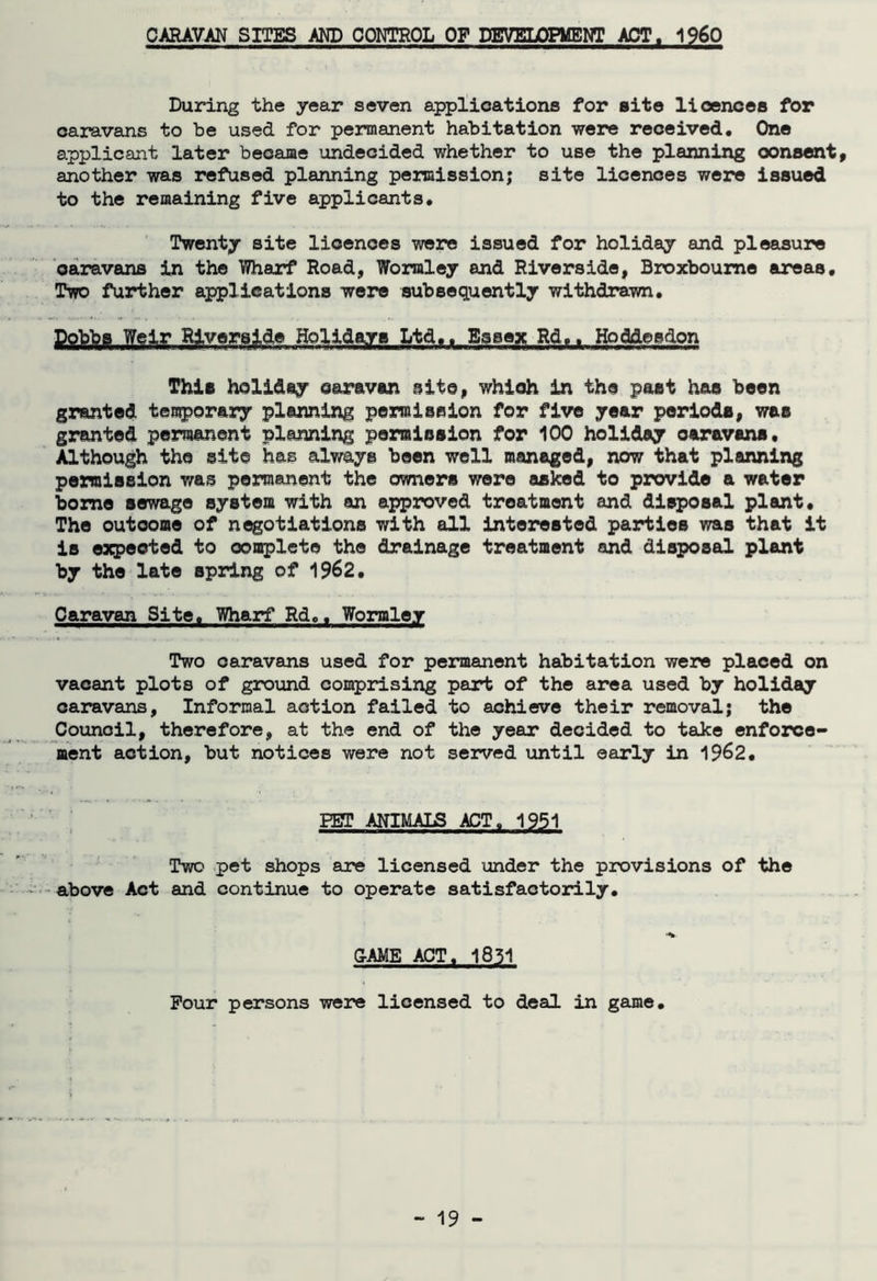 CARAVAN SITES AND CONTROL OF DEVELOPMENT ACT, I960 During the year seven applications for site lioences for caravans to be used for permanent habitation were received. One applicant later became undecided whether to use the planning consent, another was refused planning permission; site licences were issued to the remaining five applicants. Twenty site licences were issued for holiday and pleasure oaravans in the Wharf Road, Wormley and Riverside, Broxboume areas. Two further applications were subsequently withdrawn. Dobbs Weir Riverside Holidays Ltd.. Essex Rd.. Ho diesdon This holiday caravan site, whioh in the past has been granted temporary planning permission for five year periods, was granted permanent planning permission for 100 holiday oaravans. Although the site has always been well managed, now that planning permission was permanent the owners were asked to provide a water borne sewage system with an approved treatment and disposal plant. The outcome of negotiations with all interested parties was that it is expected to oomplcte the drainage treatment and disposal plant by the late spring of 1962. Caravan Site. Wharf Rd.. Wormier Two oaravans used for permanent habitation were placed on vacant plots of ground comprising part of the area used by holiday caravans, Informal action failed to achieve their removal; the Counoil, therefore, at the end of the year decided to take enforce- ment action, but notices were not served until early in 1962. PET ANIMALS ACT. 1951 Two pet shops are licensed under the provisions of the above Act and continue to operate satisfactorily. CAME ACT. 1851 Pour persons were licensed to deal in game.