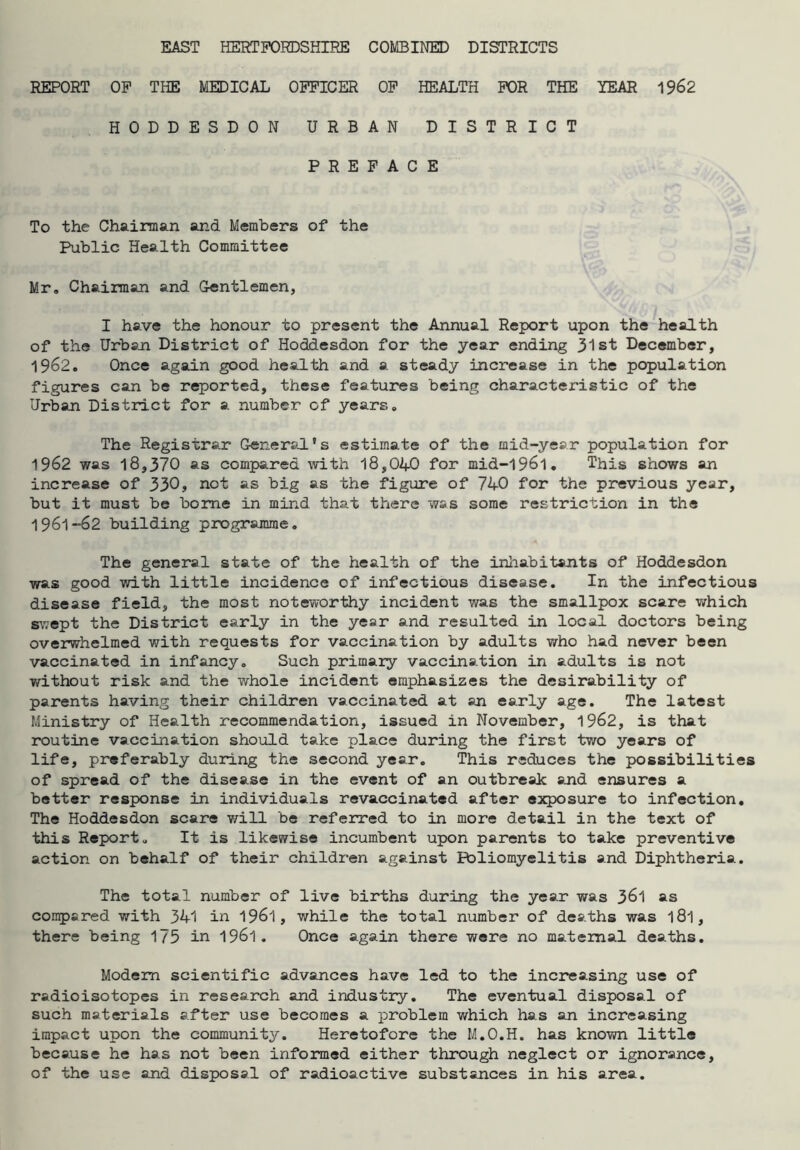 EAST HERTFORDSHIRE COMBINED DISTRICTS REPORT OF THE MEDICAL OFFICER OF HEALTH FOR THE YEAR 1962 HODDESDON URBAN DISTRICT PREFACE To the Chairman and Members of the Public Health Committee Mr, Chairman and Gentlemen, I have the honour to present the Annual Report upon the health of the Urban District of Hoddesdon for the year ending 31st December, 1962. Once again good health and a steady increase in the population figures can be reported, these features being characteristic of the Urban District for a number of years. The Registrar General's estimate of the mid-year population for 1962 was 18,370 as compared with 18,040 for mid-l96l. This shows an increase of 330, not as big as the figure of 740 for the previous year, but it must be borne in mind that there was some restriction in the 1961-62 building programme. The general state of the health of the inhabitants of Hoddesdon was good with little incidence of infectious disease. In the infectious disease field, the most noteworthy incident was the smallpox scare which swept the District early in the year and resulted in local doctors being overwhelmed with requests for vaccination by adults who had never been vaccinated in infancy. Such primary vaccination in adults is not without risk and the whole incident emphasizes the desirability of parents having their children vaccinated at an early age. The latest Ministry of Health recommendation, issued in November, 1962, is that routine vaccination should take place during the first two years of life, preferably during the second year. This reduces the possibilities of spread of the disease in the event of an outbreak and ensures a better response in individuals revaccinated after exposure to infection. The Hoddesdon scare will be referred to in more detail in the text of this Report. It is likewise incumbent upon parents to take preventive action on behalf of their children against Poliomyelitis and Diphtheria. The total number of live births during the year was 361 as compared with 341 in 1961, while the total number of deaths was l8l, there being 175 in 1961. Once again there were no maternal deaths. Modem scientific advances have led to the increasing use of radioisotopes in research and industry. The eventual disposal of such materials after use becomes a problem which has an increasing impact upon the communit}^. Heretofore the M.O.H. has known little because he has not been informed either through neglect or ignorance, of the use and disposal of radioactive substances in his area.