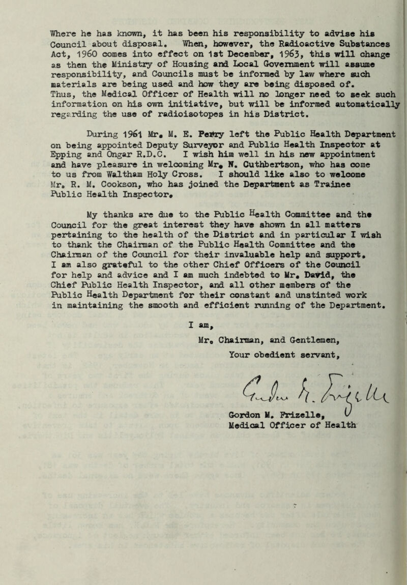 Where he has known, it has been his responsibility to advise his Council about disposal. When, however, the Radioactive Substances Act, i960 comes into effect on 1st December, 1963, this will change as then the Ministry of Housing and Local Government will assume responsibility, and Councils must be informed by law where such materials are being used and how they are being disposed of. Thus, the Medical Officer of Health will no longer need to seek such information on his own initiative, but will be informed automatically regarding the use of radioisotopes in his District. During 1961 Mr* M. E. Pei*ry left the Public Health Department on being appointed Deputy Surveyor and Public Health Inspector at Epping and Ongar R.D.C. I wish him well in his new appointment and have pleasure in welcoming Mr* N. Cuthbertson, who has come to us from Waltham Holy Cross. I should like also to welcome Mr. R. M. Cookson, who has joined the Department as Trainee Public Health Inspector# My thanks are due to the Public Health Committee and the Council for the great interest they have shown in all matters pertaining to the health of the District and in particular I wish to thank the Chairman of the Public Health Committee and the Chairman of the Council for their invaluable help and support. I am also grateful to the other Chief Officers of the Council for help and advice and I am much indebted to Mr* David, the Chief Public Health Inspector, and all other members of the Public Health Department for their constant and unstinted work in maintaining the smooth and efficient running of the Department. I am, Mr0 Chairman, and Gentlemen, Your obedient servant. Goz — , Medical Officer of Health