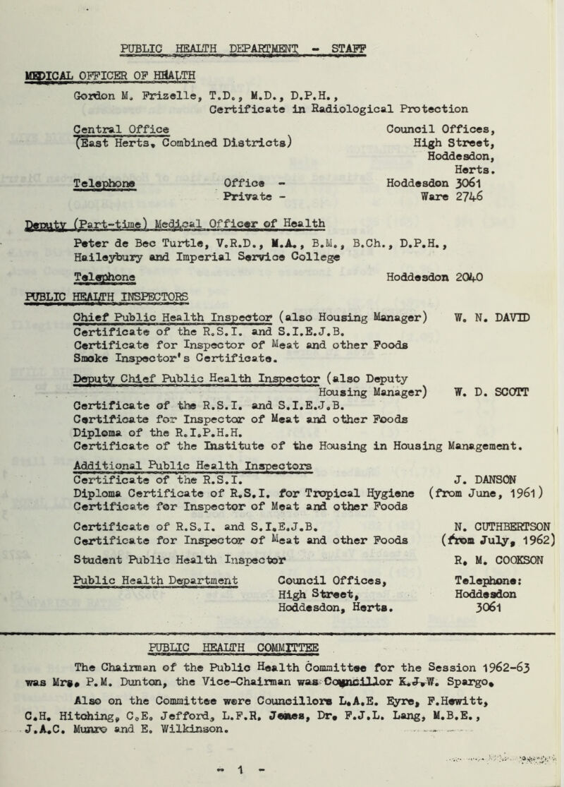 PUBLIC HEALTH DEPARTMENT - STAFF MH)ICAL OFFICER OF HEALTH Gorlon M, Frizelle, T.D., M.D., D.P.H., Certificate in Radiological Protection Central Office (East Herts, Combined Districts) Telephone Office - Private - Council Offices, High Street, Hoddesdon, Herts. Hoddesdon 3061 Ware 2746 Ijlarputy (Part-time) Medical Officer of Health Peter de Bee Turtle, V.R.D., M.A. , B.M., B.Ch., D.P.H., Haileybury and Imperial Service College Telephone Hoddesdon 2040 PUBLIC HEALTH INSPECTORS Chief Public Health Inspeetor (also Housing Manager) W. N. DAVID Certificate of the R.S.I. and S.I.E.J.B. Certificate for Inspector of Meat and other Poods Smoke Inspector's Certificate. Deputy Chief Public Health Inspector (also Deputy Housing Manager) W. D. SCOTT Certificate of the R.S.I. and S.I.E.J.B. Certificate for Inspector of Meat and other Poods Diploma of the R. I.P.H.H. Certificate of the Institute of the Housing in Housing Management. Additional Public Health Inspectors Certificate of the R.S.I. Diploma Certificate of R.S.I. for Tropical Hygiene Certificate for Inspector of Meat and other Poods Certificate of R.S.I. and S.I.E.J.B. Certificate for Inspector of Meat and other Poods Student Public Health Inspector Public Health Department Council Offices, High Street, Hoddesdon, Herts. J. DANSON (from June, 1961) N. CUTHBERTSON (^rom Ju3y# 1962) R, M. C00KS0N Telephone: Hoddesdon 3061 PUBLIC HEALTH COMMITTEE The Chairman of the Public Health Committee for the Session 1962-63 was Mrs# P.M. Dun ton, the Vice-Chairman was Councillor K.J^W. Spargo, Also on the Committee were Councillors L.A.E. Eyre* P.Hewitt, C.H. Hitching, C0E. Jefford, L.P.R, Janes, Dr# P.J.L. Lang, M.B.E., J.A.C. Munro and E. Wilkinson. - - -