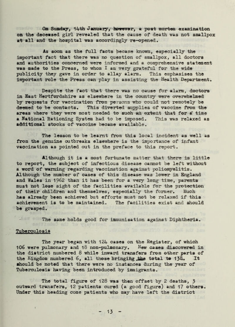 On Sunday, 14th January,' however, a post mortem examination on the deceased girl revealed that the cause of death was not smallpox at all and the hospital was accordingly re-opened. As soon as the full facts became known, especially the important fact that there was no question of smallpox, all doctors and authorities concerned were informed and a comprehensive statement was made to the Press, to whom I am very grateful for the wide publicity they gave in order to allay alarm. This emphasises the important role the Press can play in assisting the Health Department. Despite the fact that there was no cause for alarm, doctors in East Hertfordshire as elsewhere in the country were overwhelmed by requests for vaccination from persons who could not remotely be deemed to be contacts. This diverted supplies of vaccine from the areas where they were most needed to such ah extent that for sl time a National Rationing System had to be imposed. This was relaxed as additional stocks of vaccine became available. The lesson to be learnt from this local incident as well as from the genuine outbreaks elsewhere is the importance of infant vaccination as pointed out in the preface to this report. Although it is a most fortunate matter that there is little to report, the subject of infectious disease cannot be left without a word of warning regarding vaccination against poliomyelitis. Although the number of cases of this disease was lower in England and Wales in 1962 than it has been for a very long time, parents must not lose sight of the facilities available for the protection of their children and themselves, especially the former. Much has already been achieved but efforts must not be relaxed if this achievement is to be maintained. The facilities exist and should be grasped. The same holds good for immunisation against Diphtheria. Tuberculosis The year began with 124 cases on the Register, of which 106 were pulmonary and 18 non-pulmonary. New cases discovered in the district numbered 8 while inward transfers from other parts of the Kingdom numbered 6, all those bringing total to 13&* It should be noted that there were no instances during the year of Tuberculosis having been introduced by immigrants. The total figure of 128 was then offset by 2 deaths, 3 outward transfers, 12 patients cured (a good figure) and 17 others. Under this heading come patients who may have left the district
