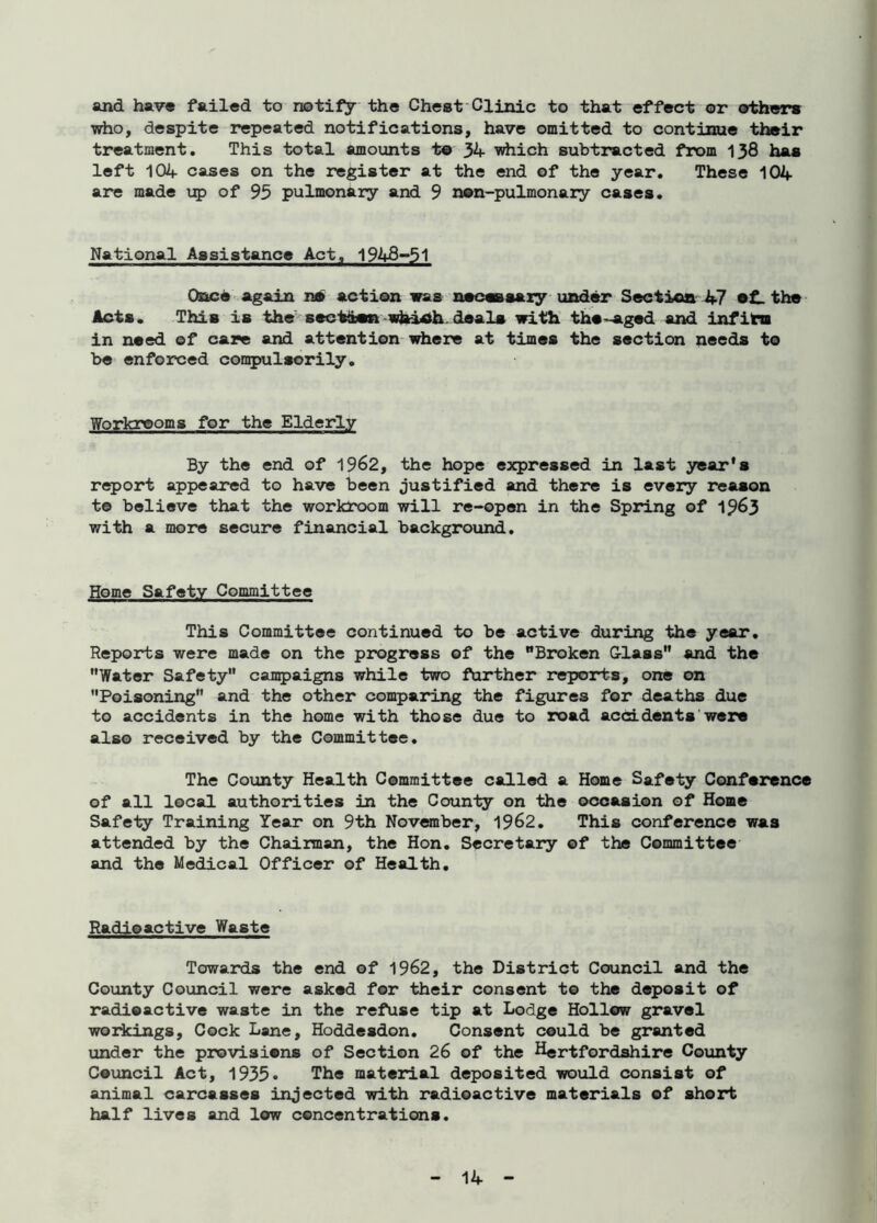 and have failed to notify the Chest Clinic to that effect or others who, despite repeated notifications, have omitted to continue their treatment. This total amounts t© 34 which subtracted from 138 has left 104 cases on the register at the end of the year. These 104 are made up of 95 pulmonary and 9 n©n-pulmonary cases. National Assistance Act. 1948-51 Once again n» action was necessary under Section 47 •£- the Acts. This is the sect&en which deals with the -aged and infirm in need of care and attention where at times the section needs to be enforced compulsorily. Workrooms for the Elderly By the end of 1962, the hope expressed in last year's report appeared to have been justified and there is every reason t© believe that the workroom will re-open in the Spring of 1963 with a more secure financial background. Home Safety Committee This Committee continued to be active during the year. Reports were made on the progress of the Broken Glass and the Water Safety campaigns while two further reports, one on Poisoning and the other comparing the figures for deaths due to accidents in the home with those due to road accidents were also received by the Committee. The County Health Committee called a Home Safety Conference of all local authorities in the County on the occasion of Home Safely Training Year on 9th November, 1962. This conference was attended by the Chairman, the Hon. Secretary of the Committee and the Medical Officer of Health. Radioactive Waste Towards the end of 1962, the District Council and the County Council were asked for their consent to the deposit of radioactive waste in the refuse tip at Lodge Hollow gravel workings. Cock Lane, Hoddesdon. Consent could be granted under the provisions of Section 26 of the Hertfordshire County Council Act, 1935* The material deposited would consist of animal carcasses injected with radioactive materials of short half lives and low concentrations.