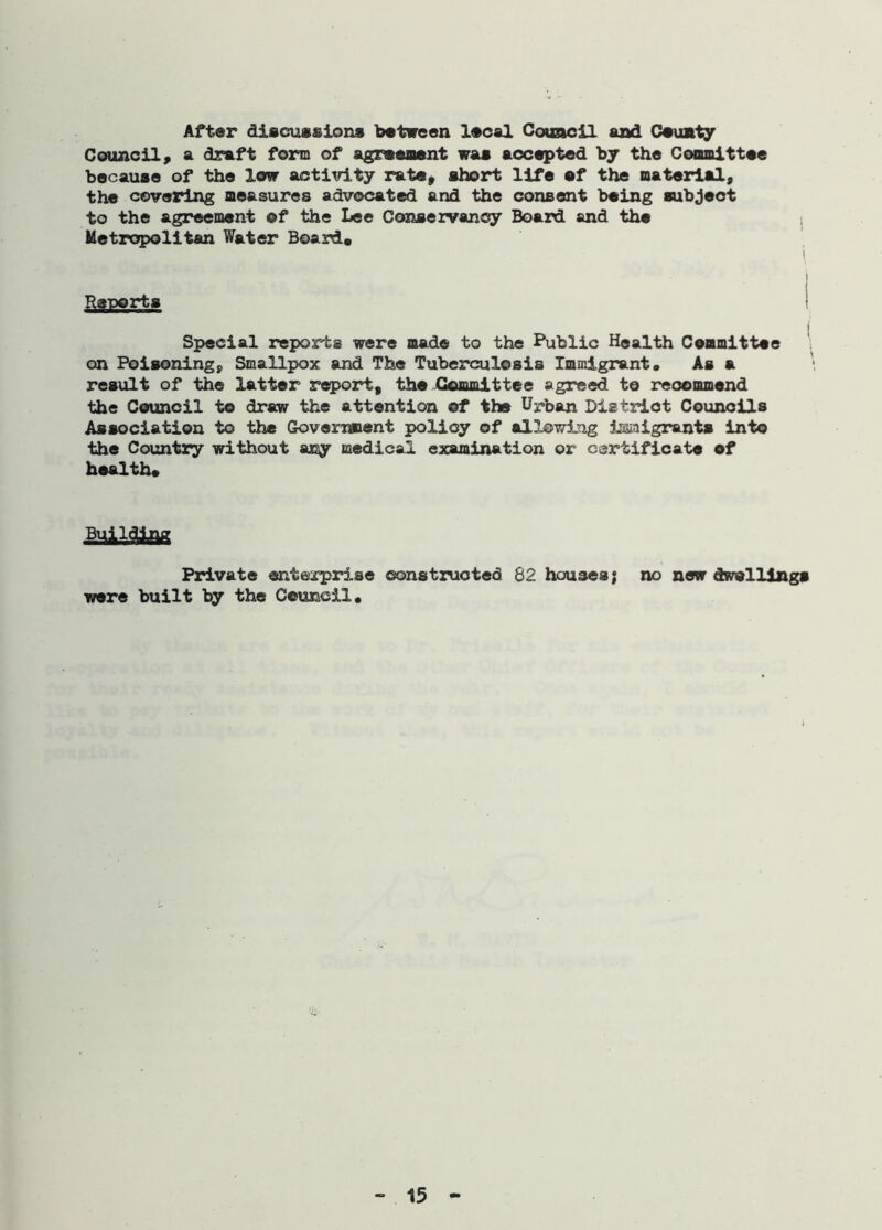After discussions between local Council and Ceunty Council, a draft form of agreement was accepted by the Committee because of the low activity rate, short life ef the material, the covering measures advocated and the consent being subject to the agreement ©f the Lee Conservancy Board and the Metropolitan Water Board, i i Reports ( Special reports were mad© to the Public Health Committee on Poisoning, Smallpox and The Tuberculosis Immigrant. As a result of the latter report, the Committee agreed to recommend the Council to draw the attention ©f the Urban District Councils Association to the Government policy of allowing issmigrants into the Country without any medical examination or certificate of health. Building Private enterprise constructed 82 houses; no new dwellings were built by the Council.