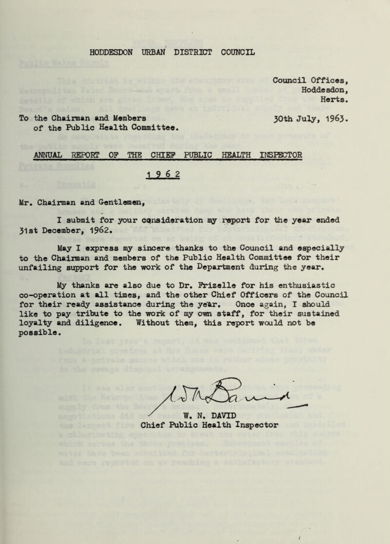 HODDESDON URBAN DISTRICT COUNCIL Council Offices, Hoddesdon, Herts. To the Chairman and Members 30th July, 1963. of the Public Health Committee. ANNUAL REPORT OF THE CHIEF PUBLIC HEALTH INSPECTOR 19 6 2 Mr. Chairman and Gentlemen, I submit for your consideration my report for the year ended 31st December, 1962. May I express my sincere thanks to the Council and especially to the Chairman and members of the Public Health Committee for their unfailing support for the work of the Department during the year. My thanks are also due to Dr. Frizelle for his enthusiastic co-operation at all times, and the other Chief Officers of the Council for their ready assistance during the ye'Ar. Once again, I should like to pay tribute to the work of my own staff, for their sustained loyalty and diligence. Without them, this report would not be possible. x W. N. DAVID Chief Public Health Inspector