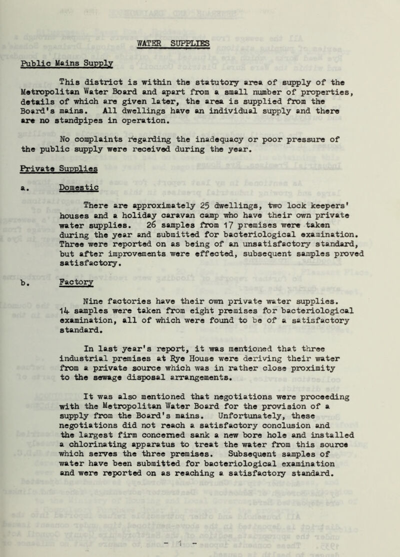 WATER SUPPLIES Public Mains Supply This district is within the statutory area of supply of the Metropolitan Water Board and apart from a small number of properties, details of which are given later, the area is supplied from the Board's mains. All dwellings have an individual supply and there are no standpipes in operation. No complaints regarding the inadequacy or poor pressure of the public supply were received during the year. Private Supplies a. Domestic There are approximately 25 dwellings, two lock keepers' houses and a holiday caravan camp who have their own private water supplies. 26 samples from 17 premises were taken during the year and submitted for bacteriological examination. Three were reported on as being of an unsatisfactory standard, but after improvements were effected, subsequent samples proved satisfactory. b. Factory Nine factories have their own private water supplies. 14 samples were taken from eight premises for bacteriological examination, all of which were found to be of a satisfactory standard. In last year's report, it was mentioned that three industrial premises at Rye House were deriving their water from a private source which was in rather close proximity to the sewage disposal arrangements. It was also mentioned that negotiations were proceeding with the Metropolitan Water Board for the provision of a supply from the Board's mains. Unfortunately, these negotiations did not reach a satisfactory conclusion and the largest firm concerned sank a new bore hole and installed a chlorinating apparatus to treat the water from this source which serves the three premises. Subsequent samples of water have been submitted for bacteriological examination and were reported on as reaching a satisfactory standard.