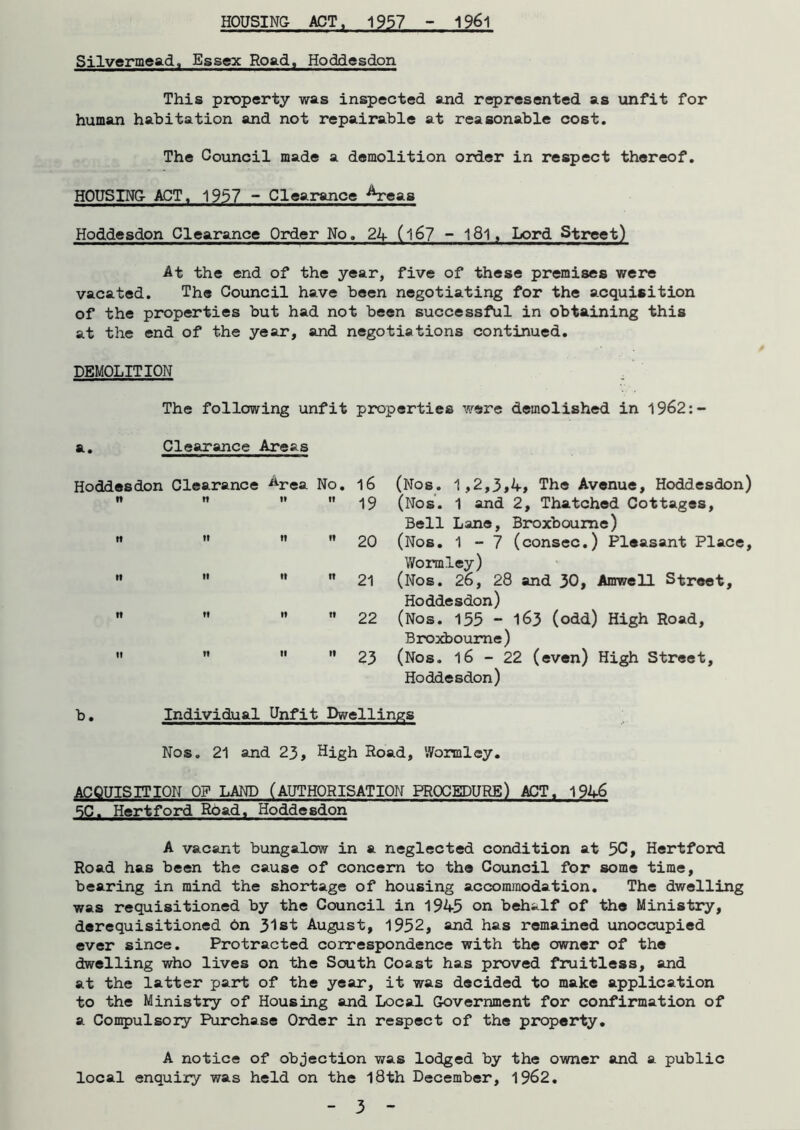 HOUSING- ACT, 1957 - 1961 Silvermead, Essex Road, Hoddesdon This property was inspected and represented as unfit for human habitation and not repairable at reasonable cost. The Council made a demolition order in respect thereof. HOUSING ACT. 1957 ~ Clearance ^reas Hoddesdon Clearance Order No. 24 (l67 ~ l8l, Lord Street) At the end of the year, five of these premises were vacated. The Council have been negotiating for the acquisition of the properties but had not been successful in obtaining this at the end of the year, and negotiations continued. DEMOLITION The following unfit properties were demolished in 1962:- a. Clearance Areas Hoddesdon Clearance ^rea No. l6 It It li it -j C) tt n ti n 20 it ti n tt 21 n ti it it 22 it it ti it 23 (Nos. 1,2,3,4, The Avenue, Hoddesdon) (Nos. 1 and 2, Thatched Cottages, Bell Lane, Broxboume) (Nos. 1-7 (consec.) Pleasant Place, Wormley) (Nos. 26, 28 and 30, Amwell Street, Hoddesdon) (Nos. 155 - 163 (odd) High Road, Broxbourne) (Nos. 16-22 (even) High Street, Hoddesdon) b. Individual Unfit Dwellings Nos. 21 and 23, High Hoad, '.Vormiey. ACQUISITION OF LAND (AUTHORISATION PROCEDURE) ACT. 1946 5C. Hertford Road, Hoddesdon A vacant bungalow in a neglected condition at 5C, Hertford Road has been the cause of concern to the Council for some time, bearing in mind the shortage of housing accommodation. The dwelling was requisitioned by the Council in 1945 on behalf of the Ministry, derequisitioned on 31st August, 1952, and has remained unoccupied ever since. Protracted correspondence with the owner of the dwelling who lives on the South Coast has proved fruitless, and at the latter part of the year, it was decided to make application to the Ministry of Housing and Local Government for confirmation of a Compulsory Purchase Order in respect of the property. A notice of objection was lodged by the owner and a public local enquiry was held on the 18th December, 1962.