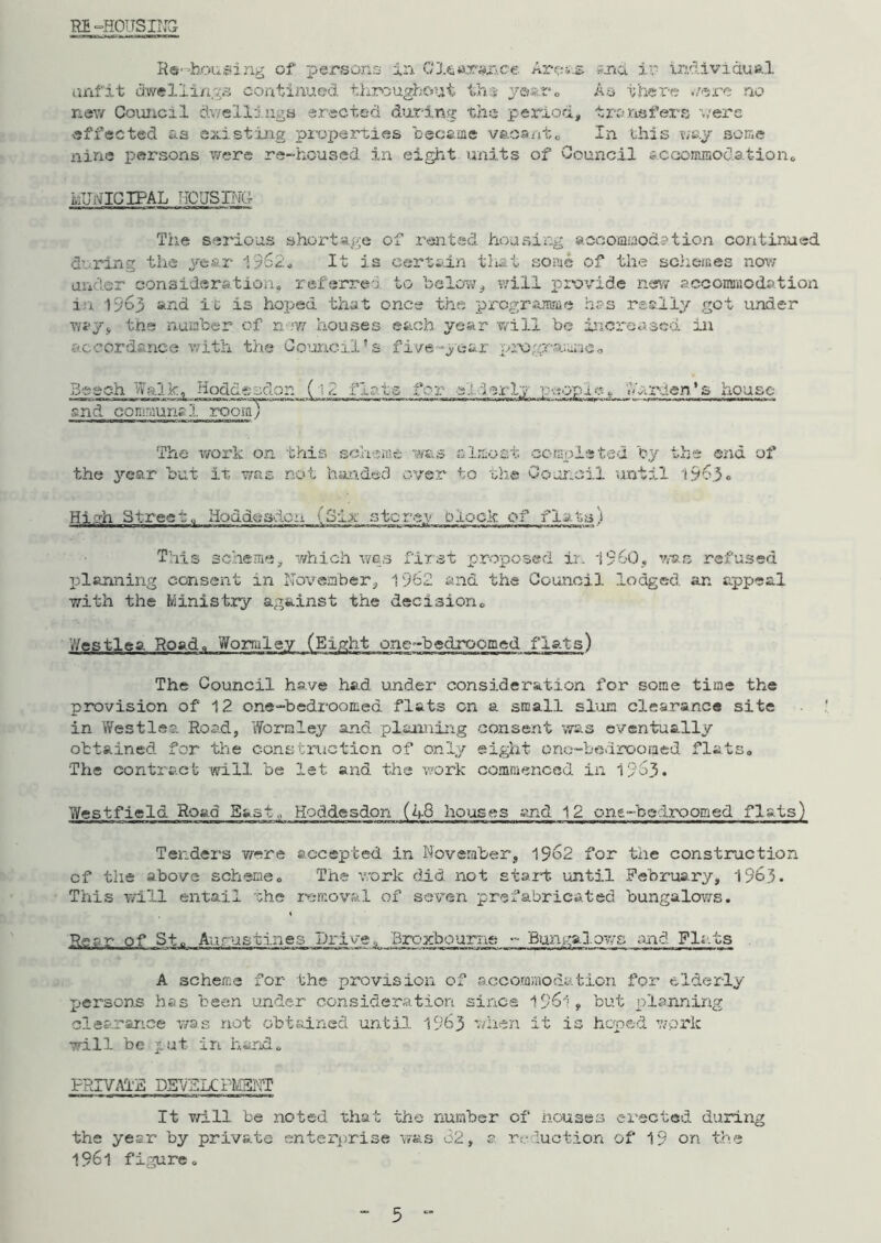 RB-HOUSING Re-housing of persons in Clearance Arps-s and in individual unfit dwellings continued throughout th$ y®J;.r« As there were no new Council dwelllugs erected during the period, transfers were effected as existing properties became vacantc In this way some nine persons were re-housed in eight units of Council accommodation* MUNICIPAL HQUSINU The serious shortage of rented housing accommod?tion continued during the year 1962* It is certain that some of the sclieir.es now under consideration* referred to below, will provide new accommodation in 1>'o3 and it is hoped that once the programme has really got under way, the number of new houses each, year will be increased in accordance with the Council’s five-year programme. Beech Walk, Hoflde s&on (i2 flats for e'i :3 srly peopi e ^JAiX'-ien' & house and commun? 1 rooiiTT The work on this scheme was almost completed by the end of the year but it; was not handed over to the Council until 1963* Hi oh Street., Hoddesdcn {Six storey Dlock of flats) This scheme, which was first proposed ir. i960, was refused planning consent in November, 1962 and the Council lodged an appeal with the Ministry against the decision* Wcstlea Road* Worraley (Eight one-bedroomed flats) The Council have had under consideration for some time the provision of 12 one-bedroomed flats on a small slum, clearance site in Westlea Rond, Worm ley and planning consent was eventually obtained for the construction of only eight ono-bedrooraed flats. The contract will be let and the work commenced in 1963. Westfield Road Bast, Hoddesdon (48 houses and 12 one-belrooaed flats) Tenders were accepted in November, 1962 for the construction cf the above scheme. The work did. not start until February, 1963. This will entail the removal of seven prefabricated bungalows. « Rear of St. Aurustines Drive, Broxbourne - Bungalows and Flats A scheme for- the provision of accommodation for elderly persons has been under consideration since 1961, but planning clearance was not obtained until. 15*63 when it is hoped work will be put in hand. PRIVATE D5V5KPM3NT It will be noted that the number of houses erected during the year by private enterprise was 62, s. reduction of 19 on the I96l figure.