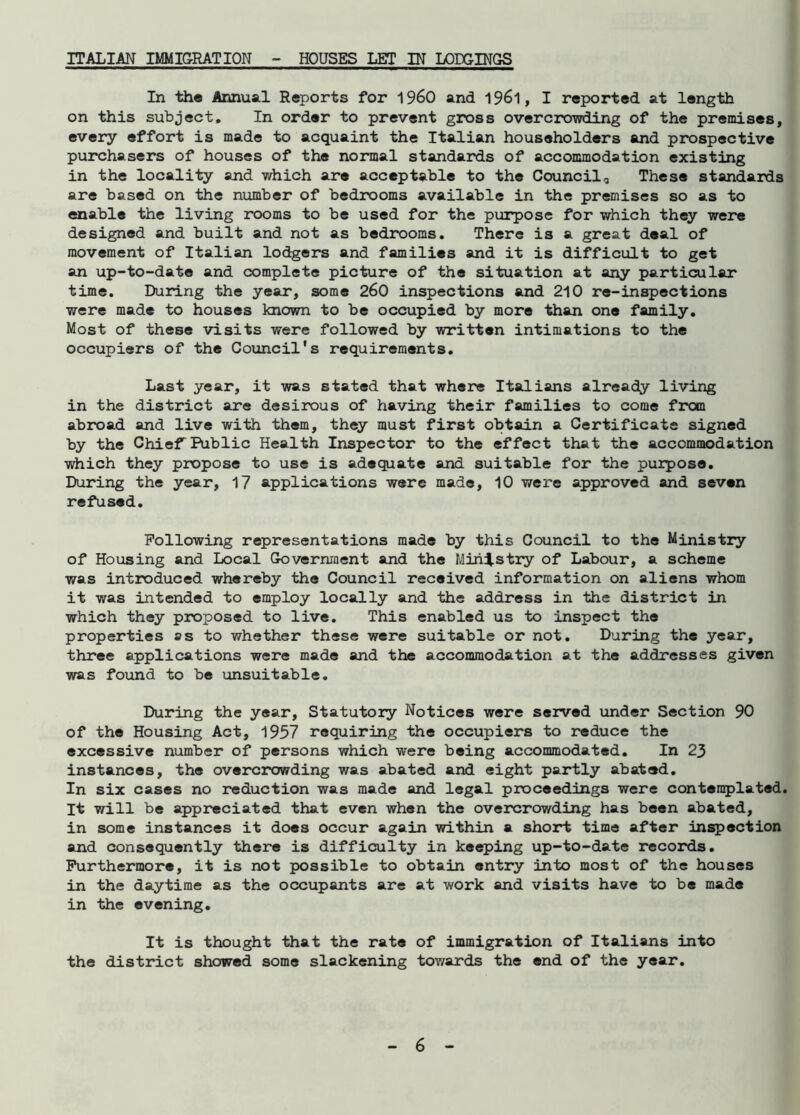 ITALIAN IMMIGRATION HOUSES LET IN LODGINGS In the Annual Reports for i960 and 1961, I reported at length on this subject. In order to prevent gross overcrowding of the premises, every effort is made to acquaint the Italian householders and prospective purchasers of houses of the normal standards of accommodation existing in the locality and which are acceptable to the Council* These standards are based on the number of bedrooms available in the premises so as to enable the living rooms to be used for the purpose for which they were designed and built and not as bedrooms. There is a great deal of movement of Italian lodgers and families and it is difficult to get an up-to-date and complete picture of the situation at any particular time. During the year, some 260 inspections and 210 re-inspections were made to houses known to be occupied by more than one family. Most of these visits were followed by written intimations to the occupiers of the Council's requirements. Last year, it was stated that where Italians already living in the district are desirous of having their families to come from abroad and live with them, they must first obtain a Certificate signed by the Chief Public Health Inspector to the effect that the accommodation which they propose to use is adequate and suitable for the purpose. During the year, 17 applications were made, 10 were approved and seven refused. Following representations made by this Council to the Ministry of Housing and Local Government and the Ministry of Labour, a scheme was introduced whereby the Council received information on aliens whom it was intended to employ locally and the address in the district in which they proposed to live. This enabled us to inspect the properties ss to whether these were suitable or not. During the year, three applications were made and the accommodation at the addresses given was found to be unsuitable. During the year, Statutory Notices were served under Section 90 of the Housing Act, 1957 requiring the occupiers to reduce the excessive number of persons which were being accommodated. In 23 instances, the overcrowding was abated and eight partly abated. In six cases no reduction was made and legal proceedings were contemplated. It will be appreciated that even when the overcrowding has been abated, in some instances it does occur again within a short time after inspection and consequently there is difficulty in keeping up-to-date records. Furthermore, it is not possible to obtain entry into most of the houses in the daytime as the occupants are at work and visits have to be made in the evening. It is thought that the rate of immigration of Italians into the district showed some slackening towards the end of the year.