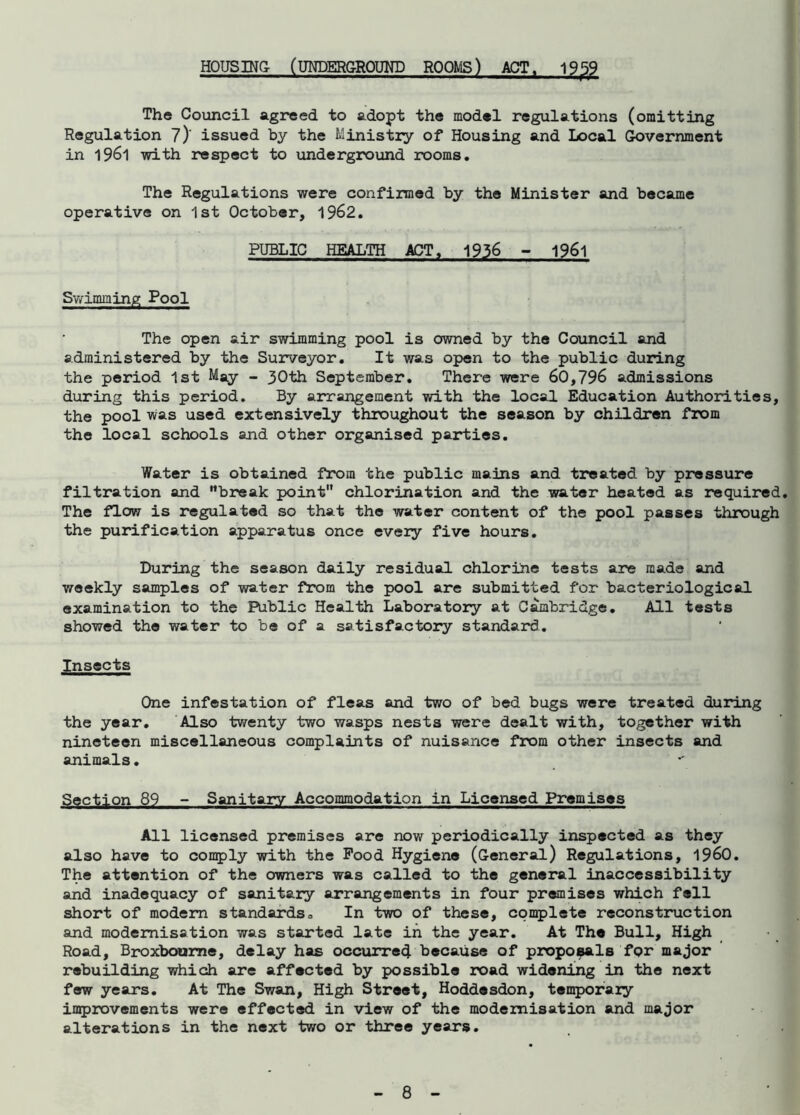 HOUSING (UNDERGROUND ROOMS) ACT. 1959 The Council agreed to adopt the model regulations (omitting Regulation 7)' issued by the Ministry of Housing and Local Government in 1961 with respect to underground rooms. The Regulations were confirmed by the Minister and became operative on 1st October, 1962. PUBLIC HEALTH ACT. 1936 - 1961 Swimming Pool The open air swimming pool is owned by the Council and administered by the Surveyor. It was open to the public during the period 1st May - 30th September. There were 60,796 admissions during this period. By arrangement with the local Education Authorities, the pool was used extensively throughout the season by children from the local schools and other organised parties. Water is obtained from the public mains and treated by pressure filtration and break point chlorination and the water heated as required. The flow is regulated so that the water content of the pool passes through the purification apparatus once every five hours. During the season daily residual chlorine tests are made and weekly samples of water from the pool are submitted for bacteriological examination to the Public Health Laboratory at Cambridge. All tests showed the water to be of a satisfactory standard. Insects One infestation of fleas and two of bed bugs were treated during the year. Also twenty two wasps nests were dealt with, together with nineteen miscellaneous complaints of nuisance from other insects and animals. Section 89 - Sanitary Accommodation in Licensed Premises All licensed premises are now periodically inspected as they also have to comply with the Pood Hygiene (General) Regulations, i960. The attention of the owners was called to the general inaccessibility and inadequacy of sanitary arrangements in four premises which fell short of modern standards,, In two of these, complete reconstruction and modernisation was started late in the year. At The Bull, High Road, Broxbourne, delay has occurred because of proposals for major rebuilding which are affected by possible road widening in the next few years. At The Swan, High Street, Hoddesdon, temporary improvements were effected in view of the modernisation and major alterations in the next two or three years.