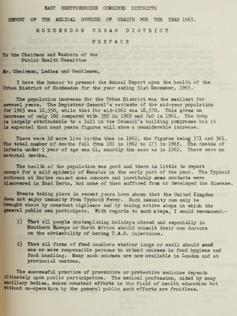 EAST HERTFORDSHIRE COMBINED DISTRICTS REPORT OF THE MEDICAL OFFICER OF HEALTH FOR THE YEAR 1963 a HODDESDON URBAN DISTRICT PREFACE To the Chairman and Members of the Public Health Committee Mr. Chairman, Ladies and Gentlemen,, I have the honour to present the Annual Report upon the health of the Urban District of Hoddesdon for the year ending 31st December, 1963 o The population increase for the Urban District was the smallest for several years,, The Registrar Generalcs estimate of the mid-year population for 1963 was 18,550, while that for mid-1962 was 18,370. This gives an increase of only 180 compared with 330 in 1962 and 740 in 1961 „ The drop is largely attributable to a lull in the Council8 s building pregramme but it is expected that next years figures will show a considerable increase0 There were 10 more live births than in 1962, the figures being 371 and 361. The total number of deaths fell from 181 in 1962 to 173 in 1963o The deaths of infants under 1 year of age was 61, exactly the same as in 19620 There were no maternal deaths. The health of the population was good and there is little to report except for a mild epidemic of Measles in the early part of the year0 The Typhoid outbreak at Harlow caused some concern and inevitably some contacts were discovered in East Herts, but none of them suffered from or developed the disease0 Events taking place in recent years have shown that the United Kingdom does not enjoy immunity from Typhoid Fever0 Such immunity can only be brought about by constant vigilance aril by taking active steps in which the general public can participate,, With regards to such steps, I would recommend:- 1) That all people contemplating holidays abroad and especially in Southern Europe or North Africa should consult their own doctors on the advisability of having T.A.B. injections,, 2) That all firms of food handlers whether large or small should send one or more responsible persons to attend courses in food hygiene and food handlingo Many such courses are now available in London and at provincial centres. The successful practice of preventive or protective medicine depends ultimately upon public participation. The medical profession, aided by many ancillary bodies, makes constant efforts in the field of health education but without co-operation by the general public such efforts are fruitless.