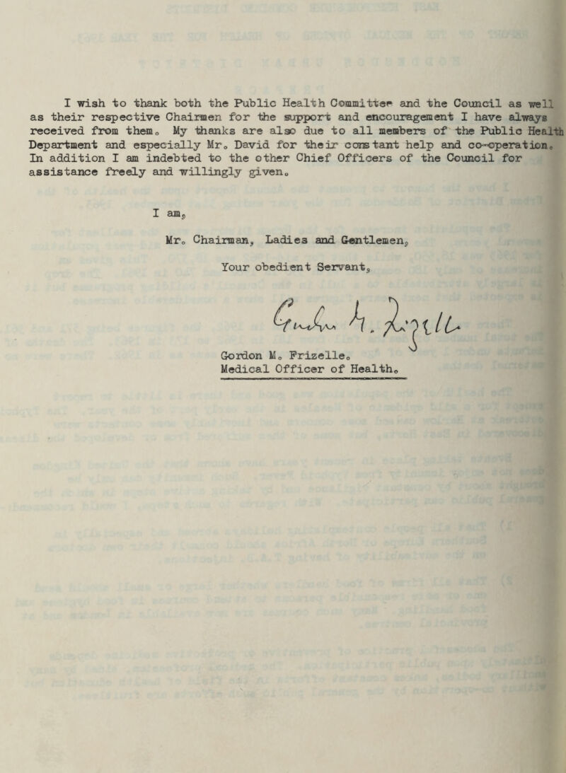 I wish to thank both the Public Health Committee and the Council as well as their respective Chairmen for the support and encouragement I have always received from them„ My thanks are also due to all members of the Public Health Department and especially Mre David for their constant help and co-operationc In addition I am indebted to the other Chief Officers of the Council for assistance freely and willingly givenQ Mr0 Chairman, Ladies and Gentlemen,, Your obedient Servant, Gordon M0 Prizelie0 Medical Officer of Health,,