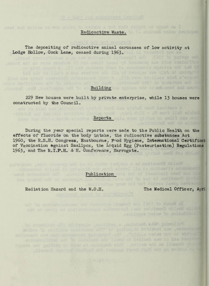 Radioactive Waste0 The depositing of radioactive animal carcasses of low activity at Lodge Hollow, Cock Lane, ceased during 1963o Building 229 New houses were built by private enterprise, while 13 houses were constructed by the Council0 Reports During the year special reports were made to the Public Health on the effects of fluoride on the body intake, the radioactive substances Act I960, the R0S0H0 Congress, Eastbourne, P^od Hygiene, International Certificat of Vaccination against Smallpox, the Liquid Egg (Pasteurisation) Regulations 1963, and The R.I.PrH® & H» Conference, Harrogate. Publication Radiation Hazard and the Mo0oHo The Medical Officer, Apri