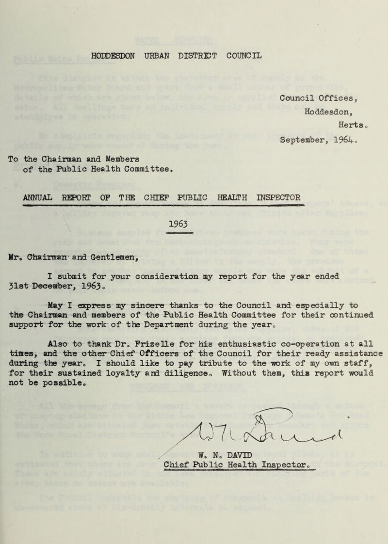 HODDESDON URBAN DISTRUT COUNCIL To the Chairman and Members of the Public Health Committee. Council Offices, Hoddesdon, Hertso September, 1964° ANNUAL REPORT OF THE CHIEF PUBLIC HEALTH INSPECTOR 1963 Mr. Chairman- and Gentlemen, I submit for your consideration my report for the year ended 31st December, 1963. May I express my sincere thanks to the Council and especially to the Chairman and members of the Public Health Committee for their continued support for the work of the Department during the year. Also to thank Dr. Frizelle for his enthusiastic co-operation at all times, and the other Chief Officers of the Council for their ready assistance during the year0 I should like to pay tribute to the -work of my own staff, for their sustained loyalty and diligence0 Without them, this report would not be possible. W. No DAVID Chief Public Health Inspector.