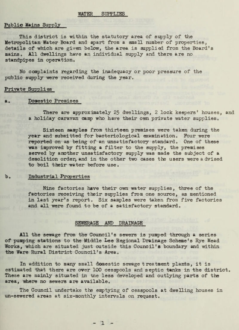 WATER SUPPLIES Public Mains Supply This district is within the statutory area of supply of the Metropolitan Water Board and apart from a small number of properties, details of which are given below, the area is supplied from the Board's mainso All dwellings have an individual supply and there are no standpipes in operation,, No complaints regarding the inadequacy or poor pressure of the public supply were received during the year. Private Supplies ae Domestic Premises There are approximately 25 dwellings, 2 lock keepers' houses, and a holiday caravan camp who have their own private water supplies,. Sixteen samples from thirteen premises were taken during the year and submitted for bacteriological examination,, Pour were reported on as being of an unsatisfactory standard, One of these was improved by fitting a filter to the supply, the premises served by another unsatisfactory supply was made the subject of a demolition order, and in the other two cases the users were advised to boil their water before use. be Industrial Properties Nine factories have their own water supplies, three of the factories receiving their supplies from one source, as mentioned in last year's report. Six samples were taken from five factories and all were found to be of a satisfactory standard0 SEWERAGE AND DRAINAGE All the sewage from the Council's sewers is pumped through a series of pumping stations to the Middle Lee Regional Drainage Scheme's Rye Mead Works, which are situated just outside this Council's boundary and within the Ware Rural District Council's Area, In addition to many small domestic sewage treatment plants, it is estimated that there are over 100 cesspools and septic tanks in the district. These are mainly situated in tne less developed and outlying parts of the area, where no sewers are available. The Council undertake the emptying of cesspools at dwelling houses in un-sewered areas at six-monthly intervals on request.