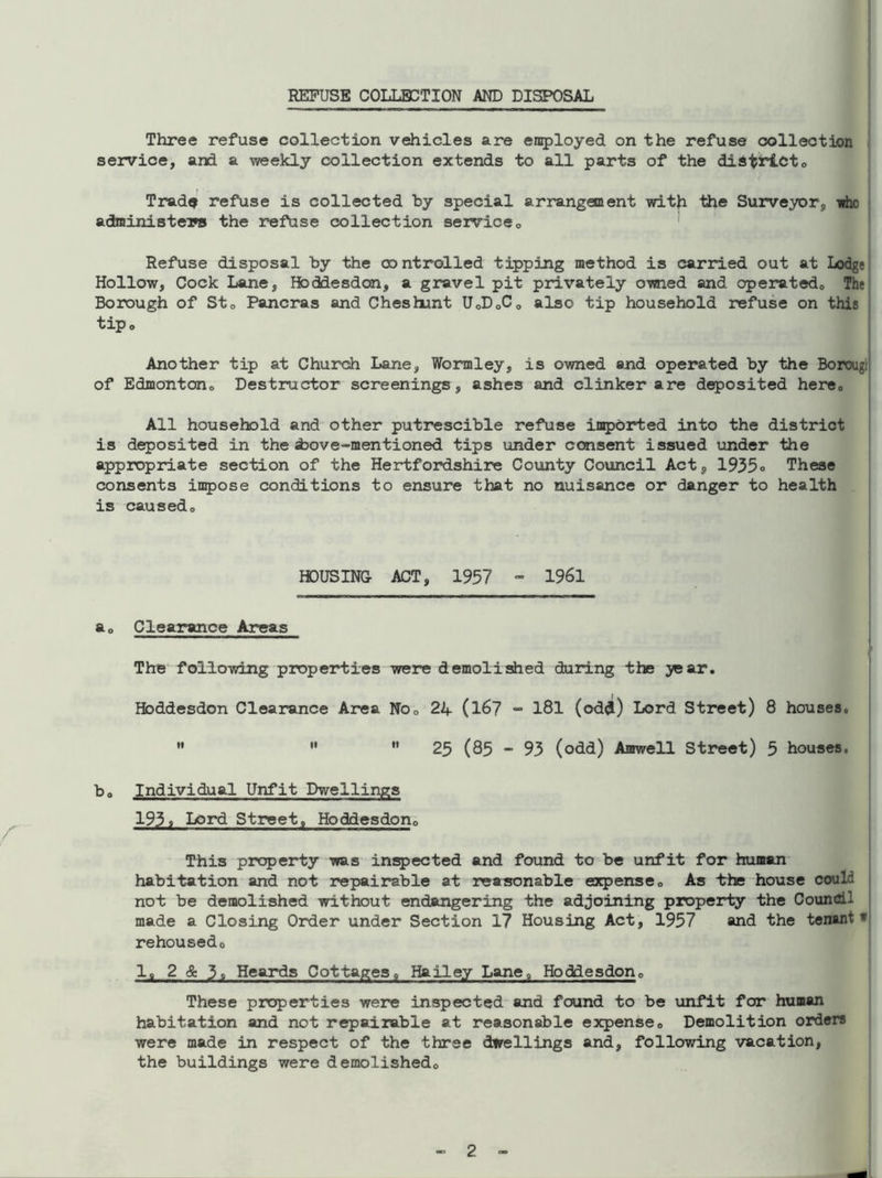 REFUSE COLLECTION AND DISPOSAL Three refuse collection vehicles are employed on the refuse collection service, and a weekly collection extends to all parts of the district. Trade refuse is collected by special arrangement with the Surveyor, whc administers the refuse collection service0 Refuse disposal by the controlled tipping method is carried out at Lodge Hollow, Cock Lane, Hoddesdan, a gravel pit privately owied and operated,, The Borough of St0 Pancras and Cheshunt U,D,C, also tip household refuse on this tip» Another tip at Church Lane, Wormley, is owned and operated by the Borougi of Edmonton0 Destructor screenings, ashes and clinker are deposited here. All household and other putrescible refuse imported into the district is deposited in the ±>ove-mentioned tips under consent issued under the appropriate section of the Hertfordshire County Council Act, 1935° These consents impose conditions to ensure that no nuisance or danger to health is caused. HOUSING ACT, 1957 - 1961 a, Clearance Areas i The following properties were demolished during the year. Hbddesdon Clearance Area No, 24 (167 - 181 (odd) Lord Street) 8 houses. 25 (85 - 93 (odd) Amwell Street) 3 houses. b0 Individual Unfit Dwellings 1938 Lord Street, Hoddesdon0 This property was inspected and found to be unfit for human habitation and not repairable at reasonable expense. As the house could not be demolished without endangering the adjoining property the Council made a Closing Order under Section 17 Housing Act, 1957 and the tenant w rehoused0 1, 2 & 3, Heards Cottages, Hailey Lane, Hoddesdon, These properties were inspected and found to be unfit for human habitation and not repairable at reasonable expense. Demolition orders were made in respect of the three dwellings and, following vacation, the buildings were demolished. -