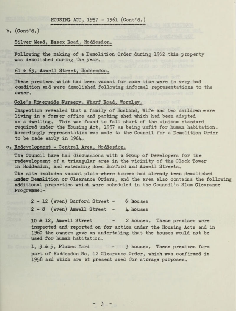 HOUSING ACT, 1957 - 1961 (Cont°do) b„ (Cont°de) Silver Mead, Essex Road, Hbddesdon0 Following the making of a Demolition Order during 1962 this property was demolished during the year0 6l & 63» Amwell Street, Hoddesdon0 These premises -which had been vacant for some time were in very bad condition aid were demolished following informal representations to the owner. Cole8s Riverside Nurseryp Wharf Road,, Wormleyo Inspection revealed that a family of Husband, Wife and two children were living in a former office and packing shed which had been adapted as a dwellingo This was found to fall short of the minimum standard required under the Housing Act, 1957 as being unfit for human habitation0 Accordingly representation was made to the Council for a Demolition Order to be made early in 1964« Co Redevelopment - Central Area, Hoddesdon0 The Council have had discussions with a Group of Developers for the redevelopment of a triangular area in the vicinity of the Clock Tower in Hoddesdom, and extending down Burford and Amwell Streets0 The site includes vacant plots where houses had already been demolished under Demolition or Clearance Orders, and the area also contains the following additional properties which were scheduled in the Council°s Slum Clearance Programme g=> 2-12 (even) Burford Street - 6 houses 2 - 8 (even) Amwell Street - 4 houses 10 & 12, Amwell Street - 2 houses 0 These premises were inspected and reported on for action under the Housing Acts and in I960 the owners gave an undertaking that the houses would not be used for human habitat ion 0 1, 3 & 5$ Plumes Yard - 3 houses0 These premises form part of Hoddesdon No0 12 Clearance Order, which was confirmed in 1958 and which are at present used for storage purposes0