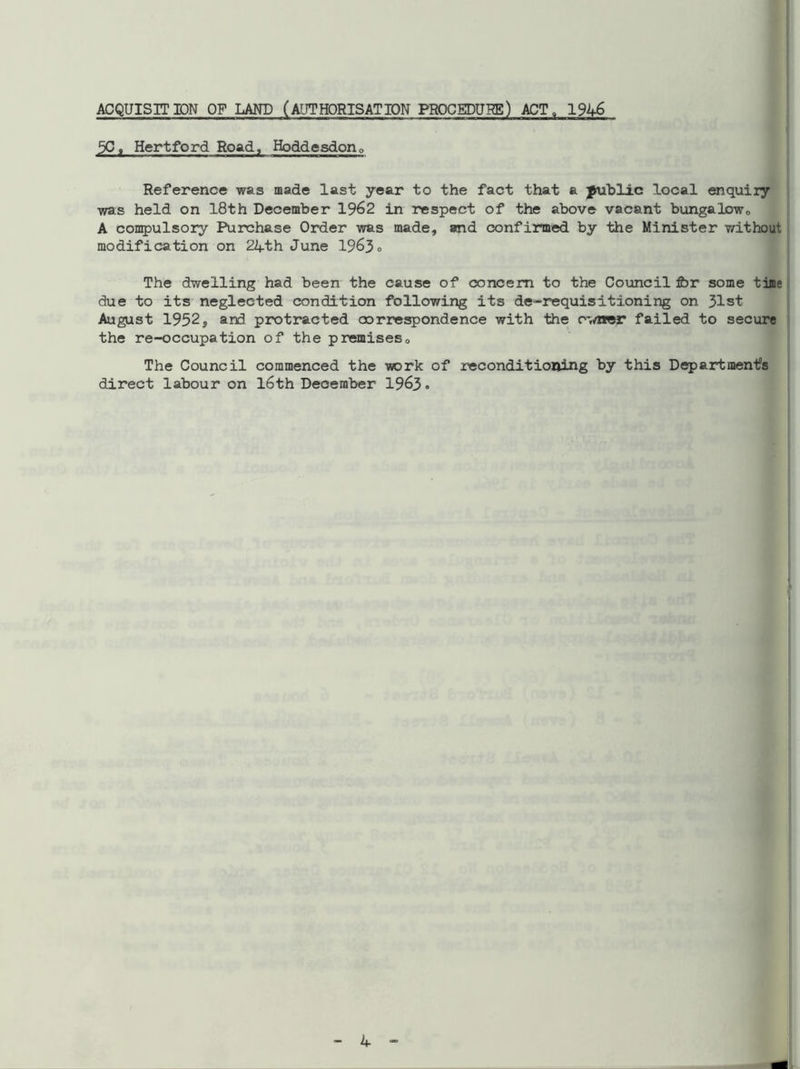 ACQUISITION OF LAND (AUTHORISATION PROCEDURE) ACT„ 1946 5C, Hertford Road, Hoddesdon0 Reference was made last year to the fact that a public local enquiry was held on 18th December 1962 in respect of the above vacant bungalowD A compulsory Purchase Order was made, and confirmed by the Minister without modification on 24th June 19630 The dwelling had been the cause of concern to the Council ibr some time due to its neglected condition following its de-requisitioning on 31st August 1952, ard protracted correspondence with the owner failed to secure the re-occupation of the premises0 The Council commenced the work of reconditioning by this Departments direct labour on 16th December 1963.