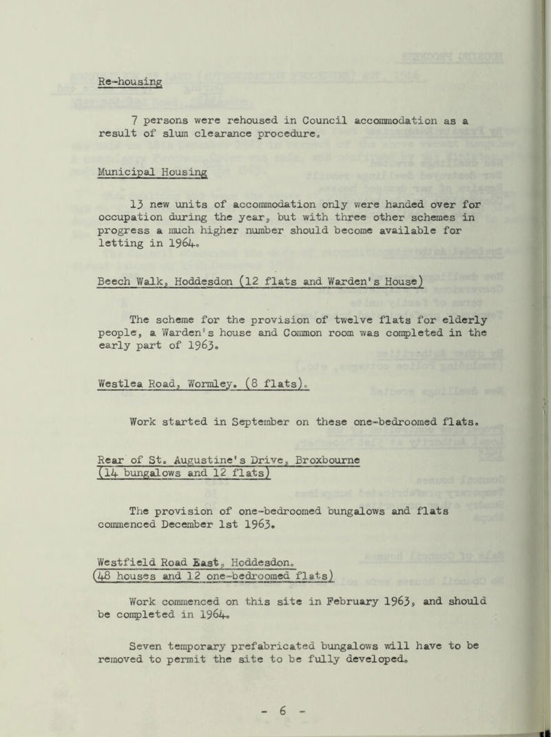 Re-housing 7 persons were rehoused in Council accommodation as a result of slum clearance procedure* Municipal Housing 13 new units of accommodation only were handed over for occupation during the year,, but with three other schemes in progress a much higher number should become available for letting in 1964® Beech Walk,, Hoddesdon (12 flats and Warden* s House) The scheme for the provision of twelve flats for elderly people, a Warden's house and Common room was completed in the early part of 1963® Wcstlea Road, Wormley* (8 flats). Work started in September on these one-bedroomed flats. Rear of St, Augustine’s Drive, Broxbourne (l4 bungalows and 12 flats) The provision of one-bedroomed bungalows and flats commenced December 1st 1963® Westfield Road East* Hoddesdon* (48 houses and 12 one-bedroomed flats) Work commenced on this site in February 1963s and. should be completed in 1964® Seven temporary prefabricated bungalows will have to be removed to permit the site to be fully developed.