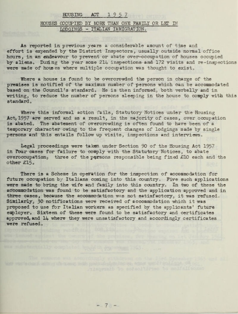 HOUSES OCCUPIED BY MORE THAN ONE FAMILY OR LET IN LODGINGS - ITALIAN IMMIGRATION, As reported in previous years a considerable amount of time and effort is expended by the District Inspectors, usually outside normal office hours, in an endeavour to prevent or abate oveinoccupation of houses occupied by aliens. During the year some 214 inspections and 172 visits and re “inspect ions were made of horses where multiple occupation was thought to exist. Where a house is foind to be overcrowded the person in charge of the premises is notified of the maximum number of persons which can be accommodated based on the Council's standard. He is then informed, both verbally and in writing, to reduce the number of persons sleeping in the house to comply with this standard. Where this informal action fails, Statutory Notices under the Housing Act, 1957 are served and as a result, in the majority of cases, over occupation is abated. The abatement of overcrowding is often found to have been of a temporary character owing to the frequent changes of lodgings made by single persons and this entails follow up visits, inspections and interviews. Legal proceedings were taken under Section 90 of the Housing Act 1957 in four cases for failure to comply with the Statutory Notices, to abate overoccupation, three of the persons responsible being fined £10 each and the other £15o There is a Scheme in operation for the inspection of accommodation for future occupation by Italians coming into this country. Five such applications were made to bring the wife and family into this country. In two of these the accommodation was found to be satisfactory and the application approved and in three cases, because the accommodation was not satisfactory, it was refused. Similarly, 30 notifications were received of accommodation which it was proposed to use for Italian workers as specified by the applicants' future employer. Sixteen of these were found to be satisfactory and certificates approved, and 14 where they were unsatisfactory and accordingly certificates were refused. 7 -