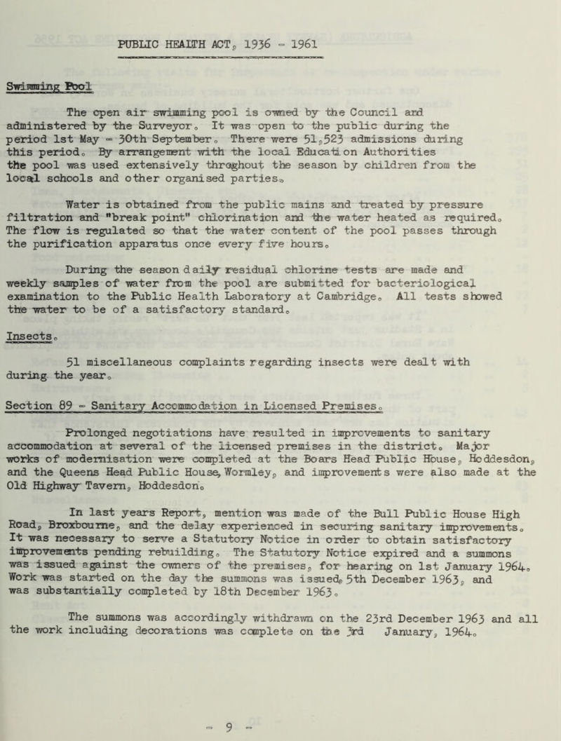 PUBLIC HEAXTH ACT* 1936 ° 1961 Swimming Frol The open air swimming pool is owned by the Council ard administered by the Surveyor0 It was open to the public during the period 1st May - 30th September„ There were 51a523 admissions during this periodo By arrangement with the local Education Authorities the pool was used extensively throughout tbs season by children from the locatl schools and other organised parties® Water is obtained from the public mains and treated by pressure filtration and break point” chlorination and Hie water heated as required,. The flow is regulated so that the water content of the pool passes through the purification apparatus once every five hourso During the season daily residual chlorine tests are made and weekly samples of water from the pool are submitted for bacteriological examination to the Public Health Laboratory at Cambridge„ All tests showed the water to be of a satisfactory standard„ Insectso 51 miscellaneous complaints regarding insects were dealt with during the year0 Section 89 °° Sanitary Accommodation in Licensed Premises0 Prolonged negotiations have resulted in improvements to sanitary accommodation at several of the licensed premises in the district„ Major works of modernisation were completed at the Boars Head Public House? Hoddesdon, and the Queens Head Public Houses Worraleyp and improvements were also made at the Old Highway Tavern,, Hoddesdon0 In last years Report, mention was made of the Bull Public House High Road, Broxboumej, and the delay experienced in securing sanitary improvements„ It was necessary to serve a Statutory Notice in order to obtain satisfactory improvements pending rebuilding „ The Statutory Notice expired and a summons was issued against the owners of the premisess for hearing on 1st January 1964„ Work was started on the day the summons was issued^ 5th December 1963g and was substantially completed by 18th December 1963, The summons was accordingly withdrawn on the 23rd December 1963 and all the work including decorations was complete on fee 3rd January, 1964c