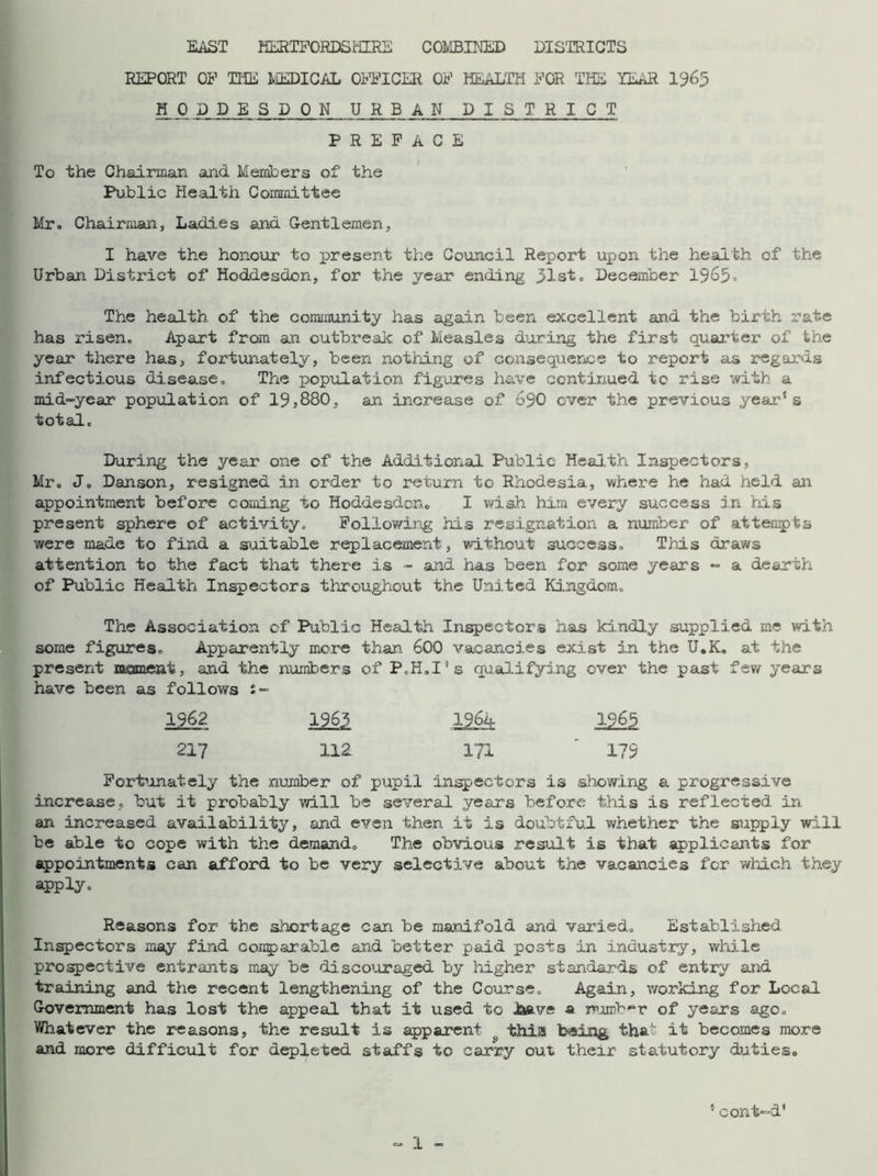 EAST HERTFORDSHIRE COMBINED DISTRICTS REPORT OF THE MEDICAL OFFICER OF HEALTH FOR THE TEAR 1965 H P. DDESDON URBAN DISTRICT PREFACE To the Chairman and Members of the Public Health Committee Mr. Chairman, Ladi.es and Gentlemen, I have the honour to present the Council Report upon the health of the Urban District of Hoddesdon, for the year ending list. December 1965° The health of the community has again been excellent and the birth rate has risen. Apart from an outbreak of Measles during the first quarter of the year there has, fortunately, been nothing of consequence to report as regards infectious disease. The population figures have continued to rise with a mid-year population of 19,880, an increase of 690 ever the previous year1s total. During the year one of the Additional Public Health Inspectors, Mr. J. Danson, resigned in order to return to Rhodesia, where he had held an appointment before coming to Hoddesdon. I wish him every success in his present sphere of activity. Following his resignation a number of attempts were made to find a suitable replacement, without success. This draws attention to the fact that there is - and has been for some years - a dearth of Public Health Inspectors throughout the United Kingdom. The Association of Public Health Inspectors has kindly supplied me with some figures. Apparently more than. 600 vacancies exist in the U.K. at the present moment, and the numbers of P.H.I’s qualifying over the past few years have been as follows 1962 1963 1964 1965 217 112 171 179 Fortunately the number of pupil inspectors is showing a progressive increase, but it probably will be several years before this is reflected in an increased availability, and even then it is doubtful whether the supply will be able to cope with the demand. The obvious result is that applicants for appointments can afford to be very selective about the vacancies for which they apply. Reasons for the shortage can be manifold and varied. Established Inspectors may find comparable and better paid posts in industry, while prospective entrants may be discouraged by higher standards of entry and training and the recent lengthening of the Course. Again, working for Local Government bias lost the appeal that it used to Jaave a number of years ago. Whatever the reasons, the result is apparent this being tha' it becomes more and more difficult for depleted staffs to carry out their statutory duties. cont-d*