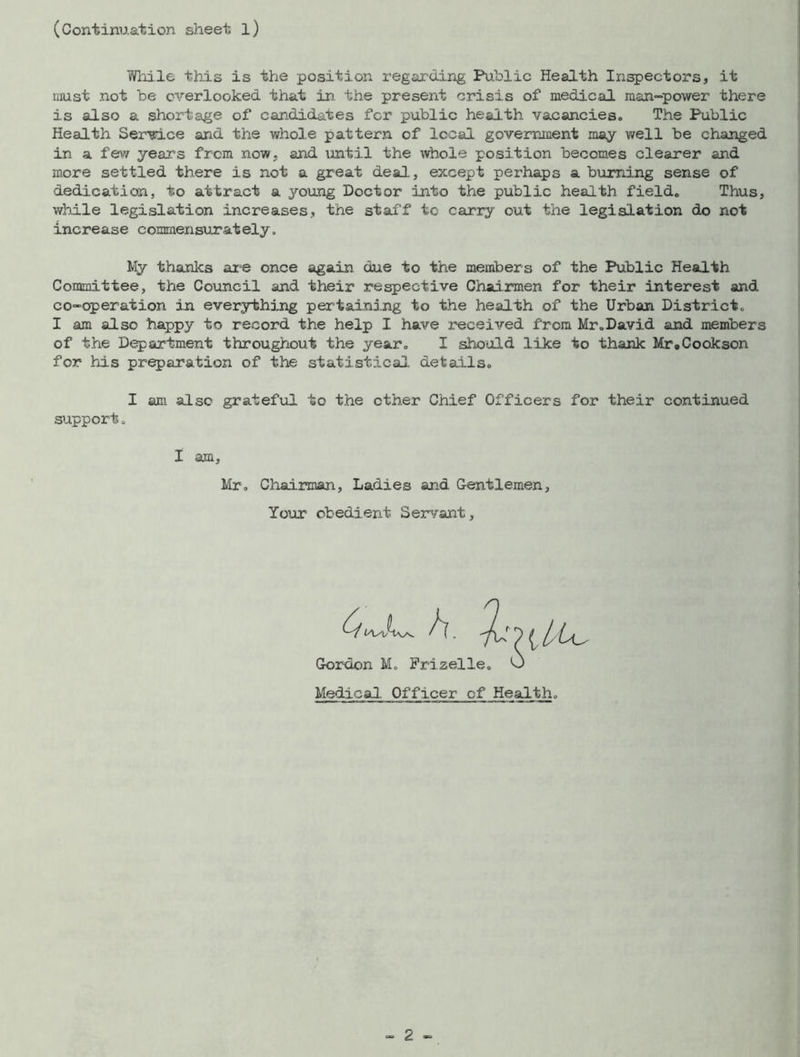 (Continuation sheet l) While this is the position regarding Public Health Inspectors, it must not be overlooked that in. the present crisis of medical man-power there is also a shortage of candidates for public health vacancies. The Public Health Service and the whole pattern of local government may well be changed in a few years from now, and until the whole position becomes clearer and more settled there is not a great deal, except perhaps a burning sense of dedication, to attract a young Doctor into the public health field. Thus, while legislation increases, the staff to carry out the legislation do not increase commensurately. My thanks are once again due to the members of the Public Health Committee, the Council and their respective Chairmen for their interest and co-operation In everything pertaining to the health of the Urban District. I am also happy to record the help I have received from Mr.David and members of the Department throughout the year. I should like to thank Mr»Cookson for his preparation of the statistical details. I am also grateful to the ether Chief Officers for their continued support. X am, Mr. Chairman, Ladies and Gentlemen, Your obedient Servant, A. 0 £ l Gordon M. Frizelle. 0 Medical. Officer of Health.