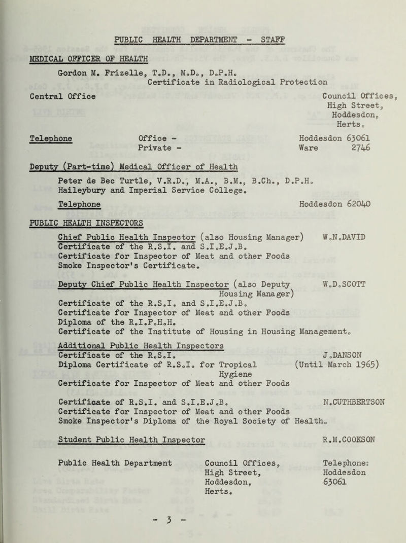 MEDICAL OFFICER OF HEALTH G-ordon M. Frizelle, T.D., M.D., D.P.H. Certificate in Radiological Protection Central Office Council Offices, High Streets Hoddesdon, Hertso Telephone Office - Hoddesdon 63O6I Private - Ware 2746 Deputy (Part-time) Medical Officer of Health Peter de Bee Turtle, V.R.D., M.A., B.M., B.Ch., D.P.H. Haileybury and Imperial Service College. Telephone Hoddesdon 62040 PUBLIC HEALTH INSPECTORS Chief Public Health Inspector (also Housing Manager) WCN.DAVID Certificate of the R.S.I. and S.I.E.J.B. Certificate for Inspector of Meat and other Foods Smoke Inspector’s Certificate. Deputy Chief Public Health Inspector (also Deputy W.D.SCOTT Housing Manager) Certificate of the R.S.I. and S.I.E.J.B. Certificate for Inspector of Meat and other Foods Diploma of the R.I.P.H.H. Certificate of the Institute of Housing in Housing Management., Additional Public Health Inspectors Certificate of the R.S.I. J.DANSON Diploma Certificate of R.S.I. for Tropical (Until March 1965) Hygiene Certificate for Inspector of Meat and other Foods Certificate of R.S.I. and S.I.E.J.B. N.CUTHBERTSON Certificate for Inspector of Meat and other Foods Smoke Inspector's Diploma of the Royal Society of Health. Student Public Health Inspector R.M.C00KS0N Public Health Department Council Offices, Telephones High Street, Hoddesdon Hoddesdon, 63061 Herts.